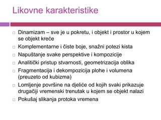 Likovne karakteristike

   Dinamizam – sve je u pokretu, i objekt i prostor u kojem
    se objekt kreće
   Komplementarne i čiste boje, snažni potezi kista
   Napuštanje svake perspektive i kompozicije
   Analitički pristup stvarnosti, geometrizacija oblika
   Fragmentacija i dekompozicija plohe i volumena
    (preuzeto od kubizma)
   Lomljenje površine na djeliće od kojih svaki prikazuje
    drugačiji vremenski trenutak u kojem se objekt nalazi
   Pokušaj slikanja protoka vremena
 
