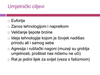 Umjetnički ciljevi

   Euforija
   Zanos tehnologijom i napretkom
   Veličanje ljepote brzine
   Ideja tehnologije kojom je čovjek nadišao
    prirodu ali i samog sebe
   Agresija i rušilački nagoni (muzeji su groblja
    umjetnosti, prošlost nas ničemu ne uči)
   Rat je jedini lijek za svijet (veza s fašizmom)
 