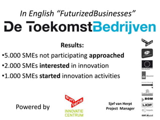 In English “FuturizedBusinesses”


                   Results:
•5.000 SMEs not participating approached
•2.000 SMEs interested in innovation
•1.000 SMEs started innovation activities


                                   Sjef van Herpt
    Powered by                    Project Manager
 
