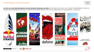 Content Marketing: trends, tips and results
EL 30% DE LOS PROFESIONALES NO RECUERDAN NINGUNA ACCIÓN EXCLUYENDO LAS SUYAS. HAY UN BAJO CONOCIMIENTO YA QUE LA
ACCIÓN MÁS MENCIONADA (RED BULL STRATOS) NO SUPONE MÁS DEL 20% DE LAS MENCIONES (DE ANUNCIANTES + AGENTES).
 