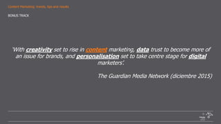 Content Marketing: trends, tips and results
‘With creativity set to rise in content marketing, data trust to become more of
an issue for brands, and personalisation set to take centre stage for digital
marketers’.
The Guardian Media Network (diciembre 2015)
BONUS TRACK
 