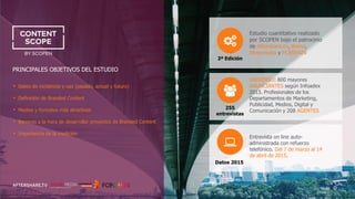 Content Marketing: trends, tips and results
PRINCIPALES OBJETIVOS DEL ESTUDIO
• Datos de incidencia y uso (pasado, actual y futuro)
• Definición de Branded Content
• Medios y formatos más atractivos
• Barreras a la hora de desarrollar proyectos de Branded Content
• Importancia de la medición
UNIVERSO: 800 mayores
ANUNCIANTES según Infoadex
2013. Profesionales de los
Departamentos de Marketing,
Publicidad, Medios, Digital y
Comunicación y 208 AGENTES
Estudio cuantitativo realizado
por SCOPEN bajo el patrocinio
de Aftershare.tv, Arena,
Atresmedia y FCBSPAIN
255
entrevistas
Entrevista on line auto-
administrada con refuerzo
telefónico. Del 7 de marzo al 14
de abril de 2015.
2ª Edición
Datos 2015
 