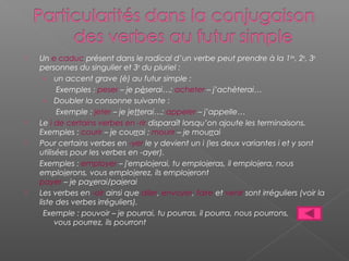  Un e caduc présent dans le radical d’un verbe peut prendre à la 1ère, 2e, 3e
personnes du singulier et 3e du pluriel :
› un accent grave (è) au futur simple :
Exemples : peser – je pèserai…; acheter – j’achèterai…
› Doubler la consonne suivante :
Exemple : jeter – je jetterai…; appeler – j’appelle…
 Le i de certains verbes en -rir disparaît lorsqu’on ajoute les terminaisons.
Exemples : courir – je courrai ; mourir – je mourrai
 Pour certains verbes en -yer le y devient un i (les deux variantes i et y sont
utilisées pour les verbes en -ayer).
Exemples : employer – j'emploierai, tu emploieras, il emploiera, nous
emploierons, vous emploierez, ils emploieront
payer – je payerai/paierai
 Les verbes en -oir ainsi que aller, envoyer, faire et venir sont irréguliers (voir la
liste des verbes irréguliers).
Exemple : pouvoir – je pourrai, tu pourras, il pourra, nous pourrons,
vous pourrez, ils pourront
 
