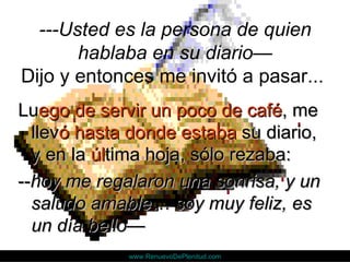 ---Usted es la persona de quien
       hablaba en su diario—
Dijo y entonces me invitó a pasar...
Luego de servir un poco de café, me
  llevó hasta donde estaba su diario,
  y en la última hoja, sólo rezaba:
--hoy me regalaron una sonrisa, y un
  saludo amable… soy muy feliz, es
  un día bello—
             www.RenuevoDePlenitud.com
 