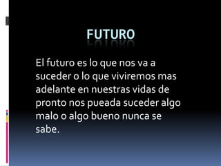 FUTURO
El futuro es lo que nos va a
suceder o lo que viviremos mas
adelante en nuestras vidas de
pronto nos pueada suceder algo
malo o algo bueno nunca se
sabe.
 
