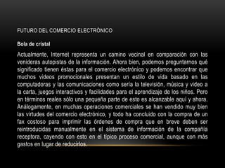FUTURO DEL COMERCIO ELECTRÒNICO

Bola de cristal
Actualmente, Internet representa un camino vecinal en comparación con las
venideras autopistas de la información. Ahora bien, podemos preguntarnos qué
significado tienen éstas para el comercio electrónico y podemos encontrar que
muchos videos promocionales presentan un estilo de vida basado en las
computadoras y las comunicaciones como sería la televisión, música y video a
la carta, juegos interactivos y facilidades para el aprendizaje de los niños. Pero
en términos reales sólo una pequeña parte de esto es alcanzable aquí y ahora.
Análogamente, en muchas operaciones comerciales se han vendido muy bien
las virtudes del comercio electrónico, y todo ha concluido con la compra de un
fax costoso para imprimir las órdenes de compra que en breve deben ser
reintroducidas manualmente en el sistema de información de la compañía
receptora, cayendo con esto en el típico proceso comercial, aunque con más
gastos en lugar de reducirlos.
 