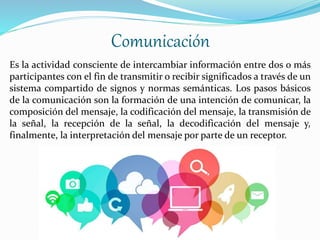 Comunicación
Es la actividad consciente de intercambiar información entre dos o más
participantes con el fin de transmitir o recibir significados a través de un
sistema compartido de signos y normas semánticas. Los pasos básicos
de la comunicación son la formación de una intención de comunicar, la
composición del mensaje, la codificación del mensaje, la transmisión de
la señal, la recepción de la señal, la decodificación del mensaje y,
finalmente, la interpretación del mensaje por parte de un receptor.
 