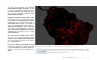 O Futuro Climático da Amazônia • 24Relatório de Avaliação Científica
áreas, pode-se extrapolar a área de floresta degradada
para toda a Amazônia brasileira. Na estimativa, até 2013
a área total degradada pode ter alcançado 1.255.100
km2
. Somando com a área mensurada de corte raso, o
impacto cumulativo no bioma pela ocupação humana
pode ter atingido 2.018.079 km2
.
Dentre mais de 200 países no mundo, somente 13 têm
área maior que essa. Nesta contabilidade a degrada-
ção de florestas na Amazônia brasileira pode haver
chegado a 29,44% da área original70
que, somada ao
desmatamento corte-raso, sugere que até 47,34% da
floresta tenha sido impactada diretamente por ativi-
dade humana desestabilizadora do clima. Para a Pan
-Amazônia, esse impacto agregado da Amazônia bra-
sileira, contabilizando desmatamento e estimando
degradação, representa de 26,68% a 29,03%71
sobre a
área original de floresta.
Mas a área de impacto no sentido ecológico pode ser
ainda maior, porque florestas contíguas a áreas de de-
gradação ou corte raso sofrem direta e indiretamente
os efeitos das mudanças ambientais vizinhas (biogeo-
físicas e biogeoquímicas)72
.
No processo de degradação, a destruição do dossel,
frequentemente superior a 60% da cobertura73
, muda
as características estruturais, ecológicas e fisiológicas
da floresta, comprometendo suas capacidades am-
bientais.
70  Cálculo utilizando a mensuração de Espírito-Santo et al., (2014) para a floresta remanescente na Amazônia brasileira [3.500.000 km2
], acrescida da área acumulada do desmatamento [762.979 km2
], chegando a
4.262.979 km2
de florestas originais na Amazônia brasileira.
71  Impacto usando área total de floresta original estimada pela cobertura atual (florestas remanescentes + desmatamento acumulado) baseado respectivamente em Espírito-Santo et al. (2014) com 7.562.979 km2
e
em Eva et al. (2005) com 6.943.468 km2
.
72  (Laurance & Williamson, 2001) Positive Feedbacks among Forest Fragmentation, Drought, and Climate Change in the Amazon.
73  (Valeriano et al., 2008) Monitoramento da Cobertura Florestal da Amazônia por Satélites. Sistemas PRODES, DETER, DEGRAD e QUEIMADAS 2007-2008.
74  University of Maryland Global Forest Cover.
Figura 1 Desmatamento acumulado de 2000 até 2010 (vermelho forte) e anterior (vermelho mais fraco) na América do Sul74
.
 