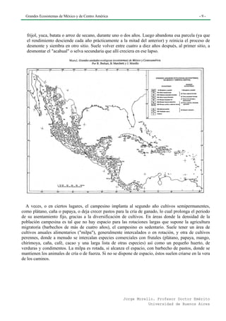 Grandes Ecosistemas de México y de Centro América                                               -9-




  frijol, yuca, batata o arroz de secano, durante uno o dos años. Luego abandona esa parcela (ya que
  el rendimiento desciende cada año prácticamente a la mitad del anterior) y reinicia el proceso de
  desmonte y siembra en otro sitio. Suele volver entre cuatro a diez años después, al primer sitio, a
  desmontar el "acahual" o selva secundaria que allí creciera en ese lapso.




  A veces, o en ciertos lugares, el campesino implanta al segundo año cultivos semipermanentes,
como plátano, caña o papaya, o deja crecer pastos para la cría de ganado, lo cual prolonga el periodo
de su asentamiento fijo, gracias a la diversificación de cultivos. En áreas donde la densidad de la
población campesina es tal que no hay espacio para las rotaciones largas que supone la agricultura
migratoria (barbechos de más de cuatro años), el campesino es sedentario. Suele tener un área de
cultivos anuales alimentarios ("milpa"), generalmente intercalados o en rotación, y otra de cultivos
perennes, donde a menudo se intercalan especies comerciales con frutales (plátano, papaya, mango,
chirimoya, caña, café, cacao y una larga lista de otras especies) así como un pequeño huerto, de
verduras y condimentos. La milpa es rotada, si alcanza el espacio, con barbecho de pastos, donde se
mantienen los animales de cría o de fuerza. Si no se dispone de espacio, éstos suelen criarse en la vera
de los caminos.




                                                        Jorge Morello. Profesor Doctor Emérito
                                                                   Universidad de Buenos Aires
 