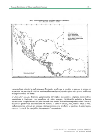 Grandes Ecosistemas de México y de Centro América                                              - 10 -




La agricultura migratoria suele mantener los suelos a salvo de la erosión, lo que por lo común no
ocurre con las parcelas de cultivos anuales del campesino sedentario, quien sufre graves problemas
de degradación de sus tierras.
ii) Agricultor grande, desmonta generalmente por medios mecánicos e implanta monocultivos
industriales o frutícolas, con tecnología de altos insumos (fertilización química y labores
mecanizadas, excepto la cosecha, para sostener altos niveles de rendimiento por hectárea). Este es el
modelo de producción predominante del plátano, la caña de azúcar, pina, tabaco, arroz y otros,
tradicionalmente aplicado en grandes establecimientos cuyo producto se destina a la exportación,
como es el caso de las compañías plataneras en Centroamérica.




                                                     Jorge Morello. Profesor Doctor Emérito
                                                                Universidad de Buenos Aires
 