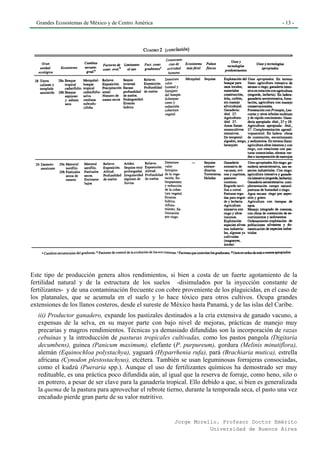 Grandes Ecosistemas de México y de Centro América                                                - 13 -




Este tipo de producción genera altos rendimientos, si bien a costa de un fuerte agotamiento de la
fertilidad natural y de la estructura de los suelos -disimulados por la inyección constante de
fertilizantes- y de una contaminación frecuente con cobre proveniente de los plaguicidas, en el caso de
los platanales, que se acumula en el suelo y lo hace tóxico para otros cultivos. Ocupa grandes
extensiones de los llanos costeros, desde el sureste de México hasta Panamá, y de las islas del Caribe.
  iii) Productor ganadero, expande los pastizales destinados a la cría extensiva de ganado vacuno, a
  expensas de la selva, en su mayor parte con bajo nivel de mejoras, prácticas de manejo muy
  precarias y magros rendimientos. Técnicas ya demasiado difundidas son la incorporación de razas
  cebuinas y la introducción de pasturas tropicales cultivadas, como los pastos pangola (Digitaria
  decumbens), guinea (Panicum maximum), elefante (P. purpureum), gordura (Melinis minutiflora),
  alemán (Equinochloa polystachya), yaguará (Hyparrhenia rufa), pará (Brachiaria mutica), estrella
  africana (Cynodon plestostachyus), etcétera. También se usan leguminosas forrajeras consociadas,
  como el kudzú (Pueraria spp.). Aunque el uso de fertilizantes químicos ha demostrado ser muy
  redituable, es una práctica poco difundida aún, al igual que la reserva de forraje, como heno, silo o
  en potrero, a pesar de ser clave para la ganadería tropical. Ello debido a que, si bien es generalizada
  la quema de la pastura para aprovechar el rebrote tierno, durante la temporada seca, el pasto una vez
  encañado pierde gran parte de su valor nutritivo.


                                                        Jorge Morello. Profesor Doctor Emérito
                                                                   Universidad de Buenos Aires
 