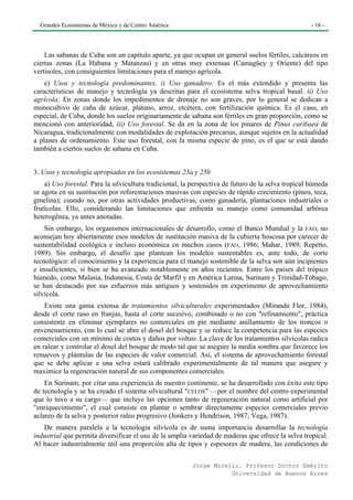 Grandes Ecosistemas de México y de Centro América                                                  - 16 -




    Las sabanas de Cuba son un capítulo aparte, ya que ocupan en general suelos fértiles, calcáreos en
ciertas zonas (La Habana y Matanzas) y en otras muy extensas (Camagüey y Oriente) del tipo
vertisoles, con consiguientes limitaciones para el manejo agrícola.
    e) Usos y tecnología predominantes, i) Uso ganadero: Es el más extendido y presenta las
características de manejo y tecnología ya descritas para el ecosistema selva tropical basal. ii) Uso
agrícola: En zonas donde los impedimentos de drenaje no son graves, por lo general se dedican a
monocultivo de caña de azúcar, plátano, arroz, etcétera, con fertilización química. Es el caso, en
especial, de Cuba, donde los suelos originariamente de sabana son fértiles en gran proporción, como se
mencionó con anterioridad, iii) Uso forestal. Se da en la zona de los pinares de Pinus caribaea de
Nicaragua, tradicionalmente con modalidades de explotación precarias, aunque sujetos en la actualidad
a planes de ordenamiento. Este uso forestal, con la misma especie de pino, es el que se está dando
también a ciertos suelos de sabana en Cuba.


3. Usos y tecnología apropiados en los ecosistemas 25a y 25b
    a) Uso forestal. Para la silvicultura tradicional, la perspectiva de futuro de la selva tropical húmeda
se agota en su sustitución por reforestaciones masivas con especies de rápido crecimiento (pinos, teca,
gmelina); cuando no, por otras actividades productivas, como ganadería, plantaciones industriales o
frutícolas. Ello, considerando las limitaciones que enfrenta su manejo como comunidad arbórea
heterogénea, ya antes anotadas.
    Sin embargo, los organismos internacionales de desarrollo, como el Banco Mundial y la FAO, no
aconsejan hoy abiertamente esos modelos de sustitución masiva de la cubierta boscosa por carecer de
sustentabilidad ecológica e incluso económica en muchos casos (FAO, 1986; Mahar, 1989; Repetto,
1989). Sin embargo, el desafío que plantean los modelos sustentables es, ante todo, de corte
tecnológico: el conocimiento y la experiencia para el manejo sostenible de la selva son aún incipientes
e insuficientes, si bien se ha avanzado notablemente en años recientes. Entre los países del trópico
húmedo, como Malasia, Indonesia, Costa de Marfil y en América Latina, Surinam y Trinidad-Tobago,
se han destacado por sus esfuerzos más antiguos y sostenidos en experimento de aprovechamiento
silvícola.
    Existe una gama extensa de tratamientos silviculturales experimentados (Miranda Flor, 1984),
desde el corte raso en franjas, hasta el corte sucesivo, combinado o no con "refinamiento", práctica
consistente en eliminar ejemplares no comerciales en pie mediante anillamiento de los troncos o
envenenamiento, con lo cual se abre el dosel del bosque y se reduce la competencia para las especies
comerciales con un mínimo de costos y daños por volteo. La clave de los tratamientos silvícolas radica
en ralear y controlar el dosel del bosque de modo tal que se asegure la media sombra que favorece los
renuevos y plántulas de las especies de valor comercial. Así, el sistema de aprovechamiento forestal
que se debe aplicar a una selva estará calibrado experimentalmente de tal manera que asegure y
maximice la regeneración natural de sus componentes comerciales.
    En Surinam, por citar una experiencia de nuestro continente, se ha desarrollado con éxito este tipo
de tecnología y se ha creado el sistema silvicultural "CELOS" —por el nombre del centro experimental
que lo tuvo a su cargo— que incluye las opciones tanto de regeneración natural como artificial por
"enriquecimiento", el cual consiste en plantar o sembrar directamente especies comerciales previo
aclareo de la selva y posterior raleo progresivo (Jonkers y Hendrison, 1987; Vega, 1987).
   De manera paralela a la tecnología silvícola es de suma importancia desarrollar la tecnología
industrial que permita diversificar el uso de la amplia variedad de maderas que ofrece la selva tropical.
Al hacer industrialmente útil una proporción alta de tipos y espesores de madera, las condiciones de

                                                         Jorge Morello. Profesor Doctor Emérito
                                                                    Universidad de Buenos Aires
 