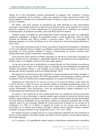 Grandes Ecosistemas de México y de Centro América                                                 - 17 -




manejo de la selva heterogénea mejoran enormemente al otorgarle valor comercial a diversos
productos secundarios de los aclareos y raleos que aseguran su futura regeneración natural. Ello
mejora también la eficiencia de la explotación forestal al reducir las áreas de corta anual y los costos
de saca y transporte.
    Por último, cabe hacer mención de experiencias que están aportando no sólo conocimientos
tecnológicos sino también soluciones sociales al uso sin deterioro de las selvas tropicales. Es el caso de
proyectos conjuntos de la Unión Internacional de Conservación de la Naturaleza con gobiernos
centroamericanos, de desarrollo sostenible, como el de Bocas del Toro, Panamá.
    También existen actividades de aprovechamiento forestal sostenido por parte de comunidades
campesinas respaldadas o dirigidas por autoridades locales y ayuda internacional, como los ejidos
forestales de Quintana Roo, México (Galletti y Arquelles Suárez, 1987) y las comunidades de
indígenas amuesha en el Valle del Palcazu, de la selva central de la Amazonia peruana (Hartshom y
otros, 1987).
    En varios países centroamericanos el Centro Agronómico Tropical de Investigación y Enseñanza
(CATIE) está realizando diversos estudios con pobladores rurales de aprovechamiento no tradicional de
ecosistemas de Tierra caliente, mediante el manejo o domesticación de recursos silvestres como
plantas medicinales, químico-industriales u ornamentales.
   Estos proyectos piloto aportan invaluable experiencia en armonizar la innovación tecnológica en
manejo silvícola con las necesidades y capacidades laborales de una población rural marginada que,
mientras tanto, se ve obligada a destruir la selva para poder subsistir.
    Un caso de excepción, por la simplicidad de su manejo forestal, en Tierra caliente, lo constituyen
las sabanas de Pinus caribaea. Esta especie puede ser manejada con altos rendimientos de madera por
métodos silviculturales clásicos, y aun forestada en los suelos más ácidos, donde no rinden ni las
pasturas para forraje sin grandes correctivos (Ortega Blandón, 1981).
    Otra opción de uso forestal de las selvas tropicales es el aprovechamiento del bosque secundario o
"acahual" mediante tala rasa, dejando 20% del bosque primario como portagranos, método usado por
la empresa Cartón de Colombia para la industria papelera, en la región del Pacífico de ese país.
    Experiencias de reforestación de maderas preciosas en el sureste de México, como cedro rojo
(Cedrela odorata) y caoba (Swietenia macrophylla) señalan la necesidad de plantaciones mixtas, de
varias especies intercaladas, en que cada una de ellas ocupe menos de 25% de la plantación por
razones fitosanitarias. Estas forestaciones, como las monoespecíficas, pueden combinarse con el
sistema taungya que analizaremos más adelante.
   En síntesis, el uso forestal de la selva tropical basal tiene una variedad de opciones potenciales
proporcional a la de su diversidad, y requiere también igual variedad de criterios de elección entre
aquéllas, según condiciones ecológicas, económicas y sociales. Incluso la mejor decisión puede radicar
en varias opciones combinadas. En los documentos internos de organismos mundiales por el medio
ambiente acerca de una Estrategia Mundial de Conservación para la década de los noventa de la
Conferencia ECO 1992, en el Brasil, se propuso un sistema de tres bosques que armonice la
coexistencia en el espacio entre bosques cultivados y demás cultivos perennes, bosques naturales
manejados y bosques naturales sin uso manipulativo (UICN / UNEP / WWF, 1989).
    Por supuesto que para el estado actual de tan escasa proporción subsistente de selvas tropicales en
México y Centroamérica, éstas deben quedar reservadas en todo lo posible a las dos últimas opciones
de la tríada propuesta.
   b) Uso ganadero. La comunidad de sabana tropical es naturalmente apropiada para la ganadería


                                                         Jorge Morello. Profesor Doctor Emérito
                                                                    Universidad de Buenos Aires
 