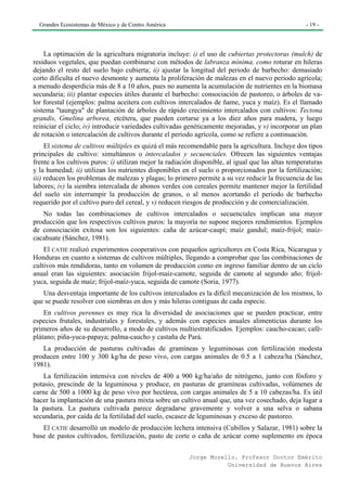 Grandes Ecosistemas de México y de Centro América                                                 - 19 -




    La optimación de la agricultura migratoria incluye: i) el uso de cubiertas protectoras (mulch) de
residuos vegetales, que puedan combinarse con métodos de labranza mínima, como roturar en hileras
dejando el resto del suelo bajo cubierta; ii) ajustar la longitud del periodo de barbecho: demasiado
corto dificulta el nuevo desmonte y aumenta la proliferación de malezas en el nuevo periodo agrícola;
a menudo desperdicia más de 8 a 10 años, pues no aumenta la acumulación de nutrientes en la biomasa
secundaria; iii) plantar especies útiles durante el barbecho: consociación de pastoreo, o árboles de va-
lor forestal (ejemplos: palma aceitera con cultivos intercalados de ñame, yuca y maíz). Es el llamado
sistema "taungya" de plantación de árboles de rápido crecimiento intercalados con cultivos: Tectona
grandis, Gmelina arborea, etcétera, que pueden cortarse ya a los diez años para madera, y luego
reiniciar el ciclo; iv) introducir variedades cultivadas genéticamente mejoradas, y v) incorporar un plan
de rotación o intercalación de cultivos durante el periodo agrícola, como se refiere a continuación.
     El sistema de cultivos múltiples es quizá el más recomendable para la agricultura. Incluye dos tipos
principales de cultivo: simultáneos o intercalados y secuenciales. Ofrecen las siguientes ventajas
frente a los cultivos puros: í) utilizan mejor la radiación disponible, al igual que las altas temperaturas
y la humedad; ii) utilizan los nutrientes disponibles en el suelo o proporcionados por la fertilización;
iii) reducen los problemas de malezas y plagas; lo primero permite a su vez reducir la frecuencia de las
labores; iv) la siembra intercalada de abonos verdes con cereales permite mantener mejor la fertilidad
del suelo sin interrumpir la producción de granos, o al menos acortando el periodo de barbecho
requerido por el cultivo puro del cereal, y v) reducen riesgos de producción y de comercialización.
   No todas las combinaciones de cultivos intercalados o secuenciales implican una mayor
producción que los respectivos cultivos puros: la mayoría no supone mejores rendimientos. Ejemplos
de consociación exitosa son los siguientes: caña de azúcar-caupí; maíz gandul; maíz-frijol; maíz-
cacahuate (Sánchez, 1981).
    El CATIE realizó experimentos cooperativos con pequeños agricultores en Costa Rica, Nicaragua y
Honduras en cuanto a sistemas de cultivos múltiples, llegando a comprobar que las combinaciones de
cultivos más rendidoras, tanto en volumen de producción como en ingreso familiar dentro de un ciclo
anual eran las siguientes: asociación frijol-maíz-camote, seguida de camote al segundo año; frijol-
yuca, seguida de maíz; frijol-maíz-yuca, seguida de camote (Soria, 1977).
   Una desventaja importante de los cultivos intercalados es la difícil mecanización de los mismos, lo
que se puede resolver con siembras en dos y más hileras contiguas de cada especie.
    En cultivos perennes es muy rica la diversidad de asociaciones que se pueden practicar, entre
especies frutales, industriales y forestales, y además con especies anuales alimenticias durante los
primeros años de su desarrollo, a modo de cultivos multiestratificados. Ejemplos: caucho-cacao; café-
plátano; piña-yuca-papaya; palma-caucho y castaña de Pará.
   La producción de pasturas cultivadas de gramíneas y leguminosas con fertilización modesta
producen entre 100 y 300 kg/ha de peso vivo, con cargas animales de 0.5 a 1 cabeza/ha (Sánchez,
1981).
    La fertilización intensiva con niveles de 400 a 900 kg/ha/año de nitrógeno, junto con fósforo y
potasio, prescinde de la leguminosa y produce, en pasturas de gramíneas cultivadas, volúmenes de
carne de 500 a 1000 kg de peso vivo por hectárea, con cargas animales de 5 a 10 cabezas/ha. Es útil
hacer la implantación de una pastura mixta sobre un cultivo anual que, una vez cosechado, deja lugar a
la pastura. La pastura cultivada parece degradarse gravemente y volver a una selva o sabana
secundaria, por caída de la fertilidad del suelo, escasez de leguminosas y exceso de pastoreo.
   El CATIE desarrolló un modelo de producción lechera intensiva (Cubillos y Salazar, 1981) sobre la
base de pastos cultivados, fertilización, pasto de corte o caña de azúcar como suplemento en época

                                                         Jorge Morello. Profesor Doctor Emérito
                                                                    Universidad de Buenos Aires
 