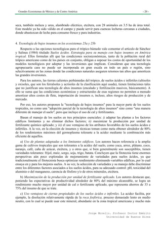 Grandes Ecosistemas de México y de Centro América                                                  - 20 -




seca, también melaza y urea, alambrado eléctrico, etcétera, con 28 animales en 3.5 ha de área total.
Este modelo ya ha sido válido en el campo y puede servir para cuencas lecheras cercanas a ciudades,
donde abastezcan de leche para consumo fresco y para industrias.


4. Tecnología de bajos insumos en los ecosistemas 25a y 25b
    Respecto a las opciones tecnológicas para el trópico húmedo vale comentar el artículo de Sánchez
y Salinas (1984) titulado Suelos ácidos. Estrategia para su manejo con bajos insumos en América
tropical. Ellos formulan allí que las condiciones socioeconómicas, tanto de la población rural del
trópico americano como de los países en conjunto, obligan a sopesar los costos de oportunidad de los
modelos tecnológicos por adoptar y las inversiones que implican. Consideran que una tecnología
agropecuaria cara no puede ser incorporada en gran escala en todo un país o región, sino
selectivamente en las zonas donde las condiciones naturales aseguren retornos tan altos que amorticen
las grandes inversiones.
    Para los autores, las tierras calientes perhúmedas del trópico, de suelos ácidos e infértiles (ultisoles
y oxisoles, que son los ferralsoles y acrisoles de la clasificación aquí usada), tienen limitaciones tales
que no justifican una tecnología de altos insumos (encalado y fertilización masivos, básicamente). A
ello se suma que las condiciones económicas y estructurales de esas regiones no permiten a menudo
amortizar altos costos de flete, importación de insumos o, incluso, altos riesgos de producción y de
mercado.
    Por eso, los autores proponen la "tecnología de bajos insumos" para la mayor parte de los suelos
tropicales, no como una "adopción parcial de la tecnología de altos insumos" sino como "una manera
diferente de manejar el suelo", pero que incluye el uso de cal y fertilizantes.
    Basan el manejo de los suelos en tres principios esenciales: i) adaptar las plantas a los factores
edáficos limitantes y no eliminar dichos factores; ii) maximizar la producción por unidad de
fertilizante químico aplicado; y iii) el uso ventajoso de los atributos favorables de los suelos ácidos e
infértiles. A la vez, en la elección de insumos y técnicas toman como meta obtener alrededor de 80%
de los rendimientos máximos del germoplasma tolerante a la acidez mediante la combinación más
eficiente de aquellos.
    a) Uso de plantas adaptadas a los limitantes edáficos. Los autores hacen referencia a la amplia
gama de cultivos tropicales que son tolerantes a la acidez del suelo, como yuca, arroz, plátano, coco,
naranjo, café, caña de azúcar, etcétera, y a otros que, si bien generalmente son susceptibles, tienen
variedades tolerantes: frijol, maíz, sorgo, soja, trigo, batata. Concluyen que la fitotecnia tiene enormes
perspectivas aún poco exploradas de mejoramiento de variedades para suelos ácidos, ya que
tradicionalmente el fitotecnista busca optimizar rendimiento eliminando variables edáficas, por lo cual
ensaya en y para los mejores suelos. A su vez, la selección de variedades y su manejo debe discriminar
entre los diferentes factores asociados a los suelos ácidos, para su adecuado control: pH, toxicidad del
aluminio o del manganeso, carencia de fósforo y/o de otros minerales, etcétera.
   b) Maximización de la producción por unidad de fertilizante aplicado. Los autores destacan que,
poniendo las expectativas de productividad alrededor de 80% del máximo alcanzable, se logra un
rendimiento mucho mayor por unidad de cal o fertilizante aplicado, que representa ahorros de 33 a
75% del insumo de que se trate.
   c) Uso ventajoso de ciertas propiedades de los suelos ácidos e infértiles. La acidez facilita, por
ejemplo, la disolución relativamente rápida de la roca fosfórica, proceso demasiado lento en medio
neutro, con lo cual se puede usar este mineral, abundante en la zona tropical americana y mucho más


                                                          Jorge Morello. Profesor Doctor Emérito
                                                                     Universidad de Buenos Aires
 