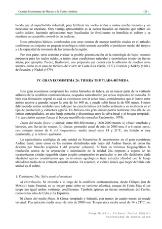 Grandes Ecosistemas de México y de Centro América                                                - 21 -




barato que el superfosfato industrial, para fertilizar los suelos ácidos a costos mucho menores y sin
necesidad de encalado. Otra ventaja aprovechable es la escasa invasión de malezas que sufren los
suelos ácidos: haciendo aplicaciones muy localizadas de fertilizantes se beneficia el cultivo y se
mantiene un aceptable control de las malezas.
    Estos principios básicos, combinados con otras normas de manejo también citadas en el artículo,
conforman en conjunto un paquete tecnológico relativamente accesible al productor modal del trópico
y a la capacidad de inversión de los países de la región.
    Por otra parte, sería correcto evaluar la posible generalización de la tecnología de bajos insumos
propuesta para los suelos ácidos, a tantas otras condiciones naturales y económicas (como las tierras
áridas, por ejemplo). Parece, finalmente, una propuesta que cuenta con la adhesión de muchos otros
autores, como es el caso de técnicos del CATIE de Costa Rica (Soria, 1977); Cornick y Kirkby (1981),
de Ecuador, y Nickel (1979).


                 IV. GRAN ECOSISTEMA 26: TIERRA TEMPLADA-HÚMEDA


    Este gran ecosistema comprende las tierras húmedas de ladera, en su mayor parte de la vertiente
atlántica de la cordillera centroamericana, ocupadas naturalmente por selvas tropicales de montaña. Si
bien esta formación vegetal es casi un continuum con la selva basal, consideramos que el límite entre
ambas recorre a grandes rasgos la cota de los 600 m, y puede subir hasta la de 800 msnm. Hemos
diferenciado ambas unidades ante todo por las características del medio ambiente y su incidencia en el
tipo de producción y estructura agraria. En México esta gran unidad podría rastrearse más allá de los
límites cartografiados, en una franja estrecha y discontinua entre la selva basal y el bosque templado-
frío que ciertos autores llaman el bosque mesófilo de montaña (Rzedowsky, 1978).
    Datos del medio físico: i) altitud: entre 600-800 msnm y 1600-2000 msnm; ii) clima: templado y
húmedo, con lluvias de verano; iii) lluvias: promedio anual de más de 2000 mm, 0 a 6 meses secos,
casi siempre menos de 4; iv) temperatura: media anual entre 14 y 21°C, sin heladas o muy
ocasionales, y v) relieve: quebrado.
     La equivalencia ecológica de esta unidad en Suramérica la encontramos en el gran ecosistema
Andino basal, tanto como en los estratos altitudinales más bajos del Andino fresco, tal como fue
descrito por Morello (capítulo 1 del presente volumen). Si bien en términos biogeográficos la
resolución acerca de la separación o asimilación de la unidad 26a respecto a alguna de las
suramericanas citadas requeriría cierto estudio comparativo en particular -y por ello decidimos darle
identidad aparte- consideramos que en términos agrológicos tiene estrecha afinidad con la franja
altitudinal media de la vertiente oriental andina. En resumen, el cultivo índice que mejor definiría esta
unidad es el cafeto.


1. Ecosistema 26a: Selva tropical montana
   a) Distribución. Se extiende a lo largo de la cordillera centroamericana, desde Chiapas (sur de
México) hasta Panamá, en su mayor parte sobre su vertiente atlántica, aunque de Costa Rica al sur
ocupa por igual ambas vertientes cordilleranas. También aparece en tierras montañosas del Caribe,
como en las islas de Cuba y La Española.
   b) Datos del medio físico, i) Clima: templado y húmedo, con menos de cuatro meses de sequía
invernal. Precipitación media anual de más de 2000 mm. Temperatura media anual de 14 a 21°C, sin


                                                        Jorge Morello. Profesor Doctor Emérito
                                                                   Universidad de Buenos Aires
 