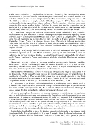 Grandes Ecosistemas de México y de Centro América                                                  - 22 -




heladas o muy ocasionales, ii) Clasificación según Koeppen: climas Af y Am. iii) fisiografía y relieve:
este ecosistema es característicamente montano, ocupa las faldas medias de la vertiente atlántica de la
cordillera centroamericana. Son casi siempre tierras de ladera, relativamente escarpadas, entre los 800
y los 1600 m de altitud, que se amplía hasta los 600 m hacia abajo y los 2000 m hacia arriba, según
condiciones locales de exposición de laderas y clima, iv) Suelos: acrisoles y nitosoles, en su mayor
proporción. Son suelos lavados, ácidos e infértiles del mismo tipo que los ya descritos para el
ecosistema de la selva tropical basal. Sin embargo, también aparecen aquí las excepciones de suelos
menos ácidos y más fértiles, como los andosoles y luvisoles serranos de Guatemala y Costa Rica.
    c) El biosistema. La vegetación natural de este ecosistema es una frondosa selva alta (20 a 40 m),
subcaducifolia, con gran abundancia de epífitas y una importante representación de especies y géneros
holárticas, que va disminuyendo desde México hacia el sur. Standley y Dahlgren (1937) citan para
Costa Rica el predominio de encinas (Quercus spp.) asociadas a diversos géneros de lauráceas
(Nectandra, Ocotea, Persea) y a Cedrela, Sapium, Inga, Chaetoptelea, Talauma, Zanthoxylum,
Podocarpus, Engelhardtia, Alfaroa y Ladenbergia. Entre las especies de un segundo estrato arbóreo
cita Crotón, Citharexylum, compuestas como Montanoa, mirtáceas como Myrcia, Calyptranthes y
Eugenia, etcétera.
     Rzedowsky (1978) incluye este ecosistema dentro la selva alta perennifolia, para cuyos estratos
altitudinales superiores de la Sierra Madre de Chiapas (México) cita una comunidad de selva con
predominio de Sterculia mexicana (castaño) y Hasseltia guatemalensis, acompañadas por Sloanea
ampla, Dussia cuscatlantica, Prunus guatemalensis, Dipholis minutifolia, Chaetoptelea mexicana,
etcétera.
   Numerosos helechos epífitos y terrestres (muchos arborescentes), briófitas, orquídeas,
bromeliáceas y aráceas epífitas ocupan todos los estratos verticales de la selva aun en mayor
diversidad y abundancia que en la selva basal. Esto se debe a la mayor humedad relativa por la
abundancia de neblinas y alta nubosidad que reina en este ecosistema.
    Hacia el resto del territorio de México, es posible que este ecosistema tenga su equivalencia en lo
que Rzedowsky (1978) llama el bosque mesófilo de montaña, caracterizado por el predominio de
Liquidambar styraciflua y Quercus spp. Este bosque tiene su principal expresión en una franja
discontinua sobre la vertiente atlántica de la Sierra Madre Oriental de ese país, que se extiende desde
Chiapas hasta el norte de Veracruz (22° de latitud norte, según Rzedowsky, 1978).
    d) Limitaciones al uso. Presenta limitaciones semejantes al ecosistema de la selva tropical basal, en
lo referente a las propiedades físico-químicas del suelo y a los inconvenientes para el aprovechamiento
de la selva como tal (véase ecosistema 25a). Se le suma en este caso la limitación del alto riesgo de
erosión hídrica, debido a las pendientes medias a fuertes que predominan aquí.
    e) Usos y tecnología predominantes. Los tipos de producción prevalecientes en este ecosistema
incluyen también la tala selectiva de unas pocas especies forestales, la agricultura migratoria por roza-
tumba-quema y la ganadería extensiva posdesmonte. Sin embargo, a diferencia de la selva basal, aquí
el cultivo comercial por excelencia es el café, cultivo que no baja a altitudes menores de los 400 m.
Otra diferencia generalizable entre las dos grandes unidades ecológicas es que en la Tierra caliente hay
mayor extensión dedicada al modelo de gran propiedad monocultural, con tecnología de altos insumos,
mientras que en la Tierra templada predomina el mediano y pequeño agricultor dedicado a los cultivos
múltiples en su mayoría, con niveles reducidos de insumos y mecanización.
   La implantación del cafetal se da en los términos siguientes: al desmontar se suelen dejar en pie
ejemplares aislados de la selva original, por lo general de especies útiles. Se planta el cafeto joven a la
vez que se siembran cultivos alimenticios intercalados, como maíz, yuca, gandul o plátano,


                                                         Jorge Morello. Profesor Doctor Emérito
                                                                    Universidad de Buenos Aires
 