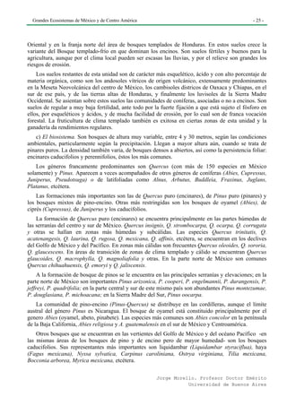 Grandes Ecosistemas de México y de Centro América                                                - 25 -




Oriental y en la franja norte del área de bosques templados de Honduras. En estos suelos crece la
variante del Bosque templado-frío en que dominan los encinos. Son suelos fértiles y buenos para la
agricultura, aunque por el clima local pueden ser escasas las lluvias, y por el relieve son grandes los
riesgos de erosión.
    Los suelos restantes de esta unidad son de carácter más esquelético, ácido y con alto porcentaje de
materia orgánica, como son los andosoles vítricos de origen volcánico, extensamente predominantes
en la Meseta Neovolcánica del centro de México, los cambisoles dístricos de Oaxaca y Chiapas, en el
sur de ese país, y de las tierras altas de Honduras, y finalmente los luvisoles de la Sierra Madre
Occidental. Se asientan sobre estos suelos las comunidades de coníferas, asociadas o no a encinos. Son
suelos de regular a muy baja fertilidad, ante todo por la fuerte fijación a que está sujeto el fósforo en
ellos, por esqueléticos y ácidos, y de mucha facilidad de erosión, por lo cual son de franca vocación
forestal. La fruticultura de clima templado también es exitosa en ciertas zonas de esta unidad y la
ganadería da rendimientos regulares.
   c) El biosistema. Son bosques de altura muy variable, entre 4 y 30 metros, según las condiciones
ambientales, particularmente según la precipitación. Llegan a mayor altura aún, cuando se trata de
pinares puros. La densidad también varia, de bosques densos a abiertos, así como la persistencia foliar:
encinares caducifolios y perennifolios, éstos los más comunes.
    Los géneros francamente predominantes son Quercus (con más de 150 especies en México
solamente) y Pinus. Aparecen a veces acompañados de otros géneros de coníferas (Abies, Cupressus,
Juniperus, Pseudotsuga) o de latifoliadas como Alnus, Arbutus, Buddleia, Fraxinus, Juglans,
Platanus, etcétera.
    Las formaciones más importantes son las de Quercus puro (encinares), de Pinus puro (pinares) y
los bosques mixtos de pino-encino. Otras más restringidas son los bosques de oyamel (Abies), de
ciprés (Cupressus), de Juniperus y los caducifolios.
    La formación de Quercus puro (encinares) se encuentra principalmente en las partes húmedas de
las serranías del centro y sur de México. Quercus insignis, Q. strombocarpa, Q. ocarpa, Q. corrugata
y otras se hallan en zonas más húmedas y subcálidas. Las especies Quercus trinitatis, Q.
acatenangesis, Q. laurina, Q. rugosa, Q. mexicana, Q. affinis, etcétera, se encuentran en los declives
del Golfo de México y del Pacífico. En zonas más cálidas son frecuentes Quercus oleoides, Q. sororia,
Q. glaucescens. En áreas de transición de zonas de clima templado y cálido se encuentran Quercus
glaucoides, Q. macrophylla, Q. magnoliafolia y otras. En la parte norte de México son comunes
Quercus chihuahuensis, Q. emoryi y Q. jaliscensis.
     A la formación de bosque de pinos se le encuentra en las principales serranías y elevaciones; en la
parte norte de México son importantes Pinus arizonica, P. cooperi, P. engelmannii, P. durangensis, P.
jeffreyi, P. quadrifolia; en la parte central y sur de este mismo país son abundantes Pinus montezumae,
P. douglasiana, P. michoacana; en la Sierra Madre del Sur, Pinus oocarpa.
    La comunidad de pino-encino (Pinus-Quercus) se distribuye en las cordilleras, aunque el límite
austral del género Pinus es Nicaragua. El bosque de oyamel está constituido principalmente por el
genero Abies (oyamel, abeto, pinabete). Las especies más comunes son Abies concolor en la península
de la Baja California, Abies religiosa y A. guatemalensis en el sur de México y Centroamérica.
    Otros bosques que se encuentran en las vertientes del Golfo de México y del océano Pacífico -en
las mismas áreas de los bosques de pino y de encino pero de mayor humedad- son los bosques
caducifolios. Sus representantes más importantes son liquidambar (Liquidambar styraciflua), haya
(Fagus mexicana), Nyssa sylvatica, Carpinus caroliniana, Ostrya virginiana, Tilia mexicana,
Bocconia arborea, Myrica mexicana, etcétera.

                                                        Jorge Morello. Profesor Doctor Emérito
                                                                   Universidad de Buenos Aires
 