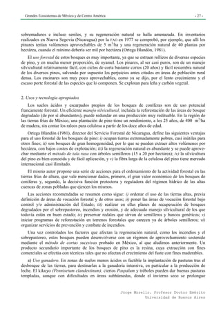 Grandes Ecosistemas de México y de Centro América                                                 - 27 -




sobremaduros e incluso seniles, y su regeneración natural se halla amenazada. En inventarios
realizados en Nueva Segovia (Nicaragua) por la FAO en 1977 se comprobó, por ejemplo, que allí los
pinares tenían volúmenes aprovechables de 5 m3/ha y una regeneración natural de 40 plantas por
hectárea, cuando el mínimo debería ser mil por hectárea (Ortega Blandón, 1981).
    El uso forestal de estos bosques es muy importante, ya que se extraen rollizos de diversas especies
de pino, y en mucha menor proporción, de oyamel. Los pinares, al ser casi puros, son de un manejo
silvicultural relativamente fácil, con ciclos de corta bastante cortos (20 años) y fácil resiembra natural
de los diversos pinos, salvando por supuesto los perjuicios antes citados en áreas de población rural
densa. Los encinares son muy poco aprovechables, como ya se dijo, por el lento crecimiento y el
escaso porte forestal de las especies que lo componen. Se explotan para leña y carbón vegetal.


2. Usos y tecnología apropiados
    Los suelos ácidos y escarpados propios de los bosques de coníferas son de uso potencial
francamente forestal. Un eficiente manejo silvicultural, incluida la reforestación de las áreas de bosque
degradado (de por sí abundantes), puede redundar en una producción muy redituable. En la región de
las tierras frías de México, una plantación de pino tiene un rendimiento, a los 25 años, de 400 m3/ha
de madera, sin contar los raleos para celulosa a partir de los doce años de edad.
    Ortega Blandón (1981), director del Servicio Forestal de Nicaragua, define las siguientes ventajas
para el uso forestal de los bosques de pino: i) ocupan tierras extremadamente pobres, casi inútiles para
otros fines; ii) son bosques de gran homogeneidad, por lo que se pueden extraer altos volúmenes por
hectárea, con bajos costos de explotación; iii) la regeneración natural es abundante y se puede aprove-
char mediante el método de tala rasa con árboles semilleros (15 a 20 por hectárea); iv) la silvicultura
del pino es bien conocida y de fácil aplicación, y v) la fibra larga de la celulosa del pino tiene mercado
internacional casi ilimitado.
    El mismo autor propone una serie de acciones para el ordenamiento de la actividad forestal en las
tierras frías de altura, que vale mencionar dados, primero, el gran valor económico de los bosques de
coníferas y, segundo, la decisiva función protectora y reguladora del régimen hídrico de las altas
cuencas de zonas pobladas que ejercen los mismos.
    Las acciones recomendadas se resumen como sigue: i) ordenar el uso de las tierras altas, previa
definición de áreas de vocación forestal y de otros usos; ii) poner las áreas de vocación forestal bajo
control y/o administración del Estado; iii) realizar en ellas planes de recuperación de bosques
degradados por el sobrepastoreo, incendios y erosión, y de adecuado manejo silvicultural de los que
todavía están en buen estado; iv) preservar rodales que sirvan de semilleros y bancos genéticos; v)
iniciar programas de reforestación en terrenos forestales que carecen ya de árboles semilleros; vi)
organizar servicios de prevención y combate de incendios.
   Una vez controlados los factores que afectan la regeneración natural, como los incendios y el
sobrepastoreo, estos bosques pueden desenvolverse con un régimen de aprovechamiento sostenido
mediante el método de cortas sucesivas probado en México, al que aludimos anteriormente. Un
producto secundario importante de los bosques de pino es la resina, cuya extracción con fines
comerciales se efectúa con técnicas tales que no afectan el crecimiento del fuste con fines maderables.
    a) Uso ganadero. En zonas de suelos menos ácidos es factible la implantación de pasturas tras el
desbosque de las tierras, para destinarlas a la ganadería intensiva, en particular a la producción de
leche. El kikuyo (Pennisetum clandestinum), ciertos Paspalum y tréboles pueden dar buenas pasturas
templadas, aunque con dificultades en áreas subhúmedas, donde el invierno seco se prolongue


                                                         Jorge Morello. Profesor Doctor Emérito
                                                                    Universidad de Buenos Aires
 