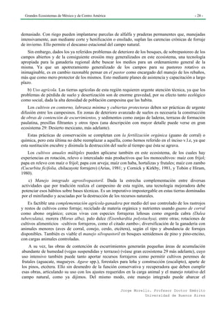 Grandes Ecosistemas de México y de Centro América                                              - 28 -




demasiado. Con riego pueden implantarse parcelas de alfalfa y praderas permanentes que, manejadas
intensivamente, aun mediante corte y henificación o ensilado, suplan las carencias crónicas de forraje
de invierno. Ello permite el descanso estacional del campo natural.
    Sin embargo, dados los ya referidos problemas de deterioro de los bosques, de sobrepastoreo de los
campos abiertos y de la consiguiente erosión muy generalizados en este ecosistema, una tecnología
apropiada para la ganadería regional debe buscar los medios para un ordenamiento general de la
misma. Ya que un apotreramiento generalizado de los campos para su pastoreo rotativo es
inimaginable, es en cambio razonable pensar en el pastor como encargado del manejo de los rebaños,
más que como mero protector de los mismos. Esto mediante planes de asistencia y capacitación a largo
plazo.
   b) Uso agrícola. Las tierras agrícolas de esta región requieren urgente atención técnica, ya que los
problemas de pérdida de suelo y desertización son de enorme gravedad, por su efecto tanto ecológico
como social, dada la alta densidad de población campesina que las habita.
    Los cultivos en contorno, labranza mínima y cubiertas protectoras deben ser prácticas de urgente
difusión entre los campesinos. En zonas de deterioro avanzado de suelos es necesaria la construcción
de obras de contención de escurrimientos, y sedimentos como zanjas de laderas, terrazas de formación
paulatina, presillas filtrantes y otros tipos (una descripción con mayor detalle puede verse en gran
ecosistema 29: Desierto mexicano, más adelante).
    Estas prácticas de conservación se completan con la fertilización orgánica (guano de corral) o
química, pero esta última no debe reemplazar a aquélla, como hemos referido en el inciso v.l.e, ya que
esta sustitución encubre y disimula la destrucción del suelo al tiempo que ésta se agrava.
   Los cultivos anuales múltiples pueden aplicarse también en este ecosistema, de los cuales hay
experiencias en rotación, relevo o intercalado más productivos que los monocultivos: maíz con frijol;
papa en relevo con maíz o frijol; papa con arveja; maíz con haba, hortalizas y frutales; maíz con zambo
(Cucurbita ficifolia, chilacayote forrajero) (Arias, 1981; y Cornick y Kirkby, 1981, y Tobón e Hiram,
1980).
    c) Manejo integrado agrosilvopastoril. Dada la estrecha complementación entre diversas
actividades que por tradición realiza el campesino de esta región, una tecnología mejoradora debe
potenciar esos hábitos sobre bases técnicas. Es un imperativo impostergable en estas tierras dominadas
por el minifundio y acuciadas por la destrucción de los recursos naturales.
    Es factible una complementación agrícola-ganadera por medio del uso controlado de los rastrojos
y restos de cultivos como forraje; reciclado de materia orgánica y nutrientes usando guano de corral
como abono orgánico; cercas vivas con especies forrajeras leñosas como engorda cabra (Dalea
tuberculata), morera (Morus alba), palo dulce (Eisenhardtia polystachya), entre otras; rotaciones de
cultivos alimenticios -cultivos forrajeros, como el citado zambo-; diversificación de la ganadería con
animales menores (aves de corral, conejo, cerdo, etcétera), según el tipo y abundancia de forrajes
disponibles. También es viable el manejo silvopastoril en bosques semidensos de pino y pino-encino,
con cargas animales controladas.
    A su vez, las obras de contención de escurrimientos generarán pequeñas áreas de acumulación
abundante de humedad (vegas suspendidas y terrazas) (véase gran ecosistema 29 más adelante), cuyo
uso intensivo también puede tanto aportar recursos forrajeros como permitir cultivos perennes de
frutales (aguacate, magueyes. Agave spp.), forestales para leña y construcción (eucalipto), aparte de
los pinos, etcétera. Ello sin desmedro de la función conservativa y recuperadora que deben cumplir
esas obras, articulando su uso con los ajustes requeridos en la carga animal y el manejo rotativo del
campo natural, como ya dijimos. Del mismo modo, este manejo integrado puede abarcar el

                                                       Jorge Morello. Profesor Doctor Emérito
                                                                  Universidad de Buenos Aires
 