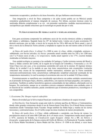 Grandes Ecosistemas de México y de Centro América                                                 - 29 -




tratamiento recuperador y productivo de áreas forestales, del que hablamos anteriormente.
    Esta integración a nivel de finca campesina o de ejido (como podría ser en México) puede
extenderse gradualmente al manejo integrado de cuencas. Por último, acciones técnicas como las
analizadas deberán complementar a su vez -sin pretender sustituirlas- medidas macroeconómicas y
sociopolíticas que añadan soluciones que la tecnología no puede dar por sí sola.


            VI. GRAN ECOSISTEMA 28: TIERRA CALIENTE Y TEMPLADA SEMIÁRIDA


    Este gran ecosistema comprende los ambientes secos de los niveles térmicos cálidos y templados
del trópico y subtrópico, llegando hasta los 29° de latitud norte. Limita con el gran ecosistema 29:
desierto mexicano, por un lado, a través de la isoyeta de los 350 a 400 mm de lluvia anual, y por el
otro a través de la altitud (la Tierra caliente y templada no supera los dos mil metros sobre el nivel del
mar).
   a) Datos del medio físico: i) altitud: 0 a 1800 m snm; ii) clima: cálido a templado, semiseco a
subhúmedo, con lluvias estivales; iii) lluvias: promedio anual variable entre los 350 y los 1200 mm;
con 5 a 9 meses secos al año, y iv) temperatura: media anual superior a los 17°C; ocurren heladas
moderadas en latitudes mayores.
    Esta unidad ecológica se asemeja a las unidades 8-Caatinga y Caribe (extremo noreste del Brasil y
llanos y faldas costeros del Caribe, de la región de la Guajira de Colombia y Venezuela) y a la 10-
Gran Chaco (en este caso, a los ecosistemas semiáridos del oeste de la misma). El régimen térmico
difiere de la unidad 8 en la medida en que ésta tiene características más ecuatoriales (variación
estacional muy escasa de las temperaturas medias mensuales), mientras que la Tierra semiárida
mexicano-centroamericana tiene características subtropicales (amplitud estacional acentuada de las
temperaturas mensuales), lo cual la asemeja al ecosistema más seco de la unidad 10 (Chaco árido).
    Fisionómicamente se manifiesta una considerable equivalencia con ambas unidades suramericanas
en el promedio de bosques bajos, abiertos, caducifolios, con especies de hojas pequeñas, con espinas, o
suculentas. También en ambos hemisferios aparecen comunidades de tipo sabánico, alternando con los
bosques. En conclusión, aunque no se considera correcto comparar totalmente estas unidades entre si
en función de las variables naturales, puede considerarse que en términos productivos y tecnológicos sí
son comparables.


1. Ecosistema 28a: Bosque tropical caducifolio
   Menos diversidad que la Selva tropical basal por condiciones climáticas de sequía invernal.
   a) Distribución. Esta formación ocupa ante todo la vertiente pacífica de México y Centroamérica,
donde cubre grandes extensiones desde el sur de Sonora hasta Costa Rica. En el litoral forma extensos
manchones desde Tamaulipas hasta Yucatán. Ocupa también las faldas bajas y medias de las sierras
mexicanas y centroamericanas. En el Caribe ocupa las áreas insulares de menor precipitación.
     b) Datos del medio físico, i) Clima: cálido subhúmedo o semiárido, con lluvias de verano. La
precipitación anual es de entre 600-1200 mm; de 6 a 8 meses secos. Temperatura media anual superior
a 18°C; ausencia de heladas, ii) Clasificación según Koeppen: climas Aw y BS. iii) Relieve y
fisiografía: ocupan parte de la llanura costera del Golfo de México y la Península de Yucatán, también
de la Sierra Madre Occidental y Sierra Madre del Sur. Relieve: 0 -1500 m de altitud, a veces hasta


                                                         Jorge Morello. Profesor Doctor Emérito
                                                                    Universidad de Buenos Aires
 