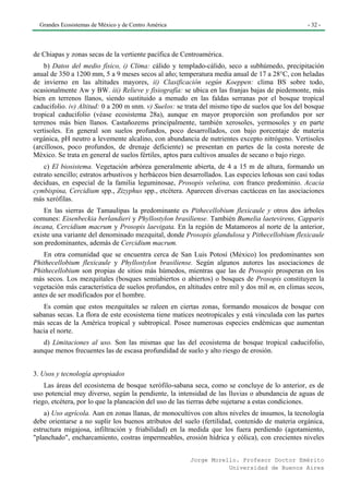 Grandes Ecosistemas de México y de Centro América                                                - 32 -




de Chiapas y zonas secas de la vertiente pacífica de Centroamérica.
    b) Datos del medio físico, i) Clima: cálido y templado-cálido, seco a subhúmedo, precipitación
anual de 350 a 1200 mm, 5 a 9 meses secos al año; temperatura media anual de 17 a 28°C, con heladas
de invierno en las altitudes mayores, ii) Clasificación según Koeppen: clima BS sobre todo,
ocasionalmente Aw y BW. iii) Relieve y fisiografía: se ubica en las franjas bajas de piedemonte, más
bien en terrenos llanos, siendo sustituido a menudo en las faldas serranas por el bosque tropical
caducifolio. iv) Altitud: 0 a 200 m snm. v) Suelos: se trata del mismo tipo de suelos que los del bosque
tropical caducifolio (véase ecosistema 28a), aunque en mayor proporción son profundos por ser
terrenos más bien llanos. Castañozems principalmente, también xerosoles, yermosoles y en parte
vertisoles. En general son suelos profundos, poco desarrollados, con bajo porcentaje de materia
orgánica, pH neutro a levemente alcalino, con abundancia de nutrientes excepto nitrógeno. Vertisoles
(arcillosos, poco profundos, de drenaje deficiente) se presentan en partes de la costa noreste de
México. Se trata en general de suelos fértiles, aptos para cultivos anuales de secano o bajo riego.
    c) El biosistema. Vegetación arbórea generalmente abierta, de 4 a 15 m de altura, formando un
estrato sencillo; estratos arbustivos y herbáceos bien desarrollados. Las especies leñosas son casi todas
deciduas, en especial de la familia leguminosae, Prosopis velutina, con franco predominio. Acacia
cymbispina, Cercidium spp., Zizyphus spp., etcétera. Aparecen diversas cactáceas en las asociaciones
más xerófilas.
    En las sierras de Tamaulipas la predominante es Pithecellobium flexicaule y otros dos árboles
comunes: Eisenbeckia berlandieri y Phyllostylon brasiliense. También Bumelia laetevirens, Capparis
incana, Cercidium macrum y Prosopis laevigata. En la región de Matamoros al norte de la anterior,
existe una variante del denominado mezquital, donde Prosopis glandulosa y Pithecellobium flexicaule
son predominantes, además de Cercidium macrum.
    En otra comunidad que se encuentra cerca de San Luis Potosí (México) los predominantes son
Phithecellobium flexicaule y Phyllostylon brasiliense. Según algunos autores las asociaciones de
Phithecellobium son propias de sitios más húmedos, mientras que las de Prosopis prosperan en los
más secos. Los mezquitales (bosques semiabiertos o abiertos) o bosques de Prosopis constituyen la
vegetación más característica de suelos profundos, en altitudes entre mil y dos mil m, en climas secos,
antes de ser modificados por el hombre.
   Es común que estos mezquitales se raleen en ciertas zonas, formando mosaicos de bosque con
sabanas secas. La flora de este ecosistema tiene matices neotropicales y está vinculada con las partes
más secas de la América tropical y subtropical. Posee numerosas especies endémicas que aumentan
hacia el norte.
   d) Limitaciones al uso. Son las mismas que las del ecosistema de bosque tropical caducifolio,
aunque menos frecuentes las de escasa profundidad de suelo y alto riesgo de erosión.


3. Usos y tecnología apropiados
    Las áreas del ecosistema de bosque xerófilo-sabana seca, como se concluye de lo anterior, es de
uso potencial muy diverso, según la pendiente, la intensidad de las lluvias o abundancia de aguas de
riego, etcétera, por lo que la planeación del uso de las tierras debe sujetarse a estas condiciones.
    a) Uso agrícola. Aun en zonas llanas, de monocultivos con altos niveles de insumos, la tecnología
debe orientarse a no suplir los buenos atributos del suelo (fertilidad, contenido de materia orgánica,
estructura migajosa, infiltración y friabilidad) en la medida que los fuera perdiendo (agotamiento,
"planchado", encharcamiento, costras impermeables, erosión hídrica y eólica), con crecientes niveles


                                                        Jorge Morello. Profesor Doctor Emérito
                                                                   Universidad de Buenos Aires
 