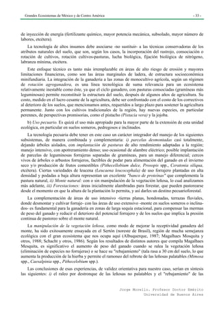 Grandes Ecosistemas de México y de Centro América                                                - 33 -




de inyección de energía (fertilizante químico, mayor potencia mecánica, subsolado, mayor número de
labores, etcétera).
    La tecnología de altos insumos debe asociarse -no sustituir- a las técnicas conservadoras de los
atributos naturales del suelo, que son, según los casos, la incorporación del rastrojo, consociación o
rotación de cultivos, rotación cultivos-pasturas, lucha biológica, fijación biológica de nitrógeno,
labranza mínima, etcétera.
    Este enfoque técnico es tanto más irremplazable en áreas de alto riesgo de erosión y mayores
limitaciones financieras, como son las áreas marginales de ladera, de estructura socioeconómica
minifundiaria. La integración de la ganadería a las zonas de monocultivo agrícola, según un régimen
de rotación agroganadera, es una línea tecnológica de suma relevancia para un ecosistema
relativamente inestable como éste, ya que el ciclo ganadero, con pasturas consociadas (gramíneas más
leguminosas) permite reconstituir la estructura del suelo, después de algunos años de agricultura. Su
costo, medido en el lucro cesante de la agricultura, debe ser confrontado con el costo de los correctivos
al deterioro de los suelos, que mencionamos antes, requeridos a largo plazo para sostener la agricultura
permanente. Junto con los cultivos tradicionales de la región, hay nuevas especies, en particular
perennes, de perspectivas promisorias, como el pistacho (Pistacia vera) y la jojoba.
   b) Uso pecuario. Es quizá el uso más apropiado para la mayor parte de la extensión de esta unidad
ecológica, en particular en suelos someros, pedregosos e inclinados.
    La tecnología pecuaria debe tener en este caso un carácter integrador del manejo de los siguientes
subsistemas, de manera combinada y complementaria: i) parcelas desmontadas casi totalmente,
dejando árboles aislados, con implantación de pasturas de alto rendimiento adaptadas a la región;
manejo intensivo, con apotreramiento denso; uso ocasional de alambre eléctrico; posible implantación
de parcelas de leguminosas forrajeras separadas de gramíneas, para un manejo diferencial; cercos
vivos de árboles o arbustos forrajeros, factibles de podar para alimentación del ganado en el invierno
seco y/o producción de frutos comestibles (Pithecellobium dulce, Prosopis spp., Ceratonia siliqua,
etcétera). Ciertas variedades de leucena (Leucaena leucocephala) de uso forrajero plantadas en alta
densidad y podadas a baja altura representan un excelente "banco de proteínas" que complementa la
pastura natural, ii) Monte natural: con o sin manipulación de la vegetación leñosa, lo cual analizamos
más adelante, iii) Forestaciones: áreas inicialmente alambradas para forestar, que pueden pastorearse
desde el momento en que la altura de la plantación lo permita, y así darles un destino pecuarioforestal.
    La complementación de áreas de uso intensivo -tierras planas, hondonadas, terrazas fluviales,
donde desmontar y cultivar forraje- con las áreas de uso extensivo -monte en suelos someros o inclina-
dos- es fundamental para la ganadería en zonas de larga sequía estacional, para compensar las mermas
de peso del ganado y reducir el deterioro del potencial forrajero y de los suelos que implica la presión
continua de pastoreo sobre el monte natural.
    La manipulación de la vegetación leñosa, como modo de mejorar la receptividad ganadera del
monte, ha sido exitosamente ensayada en el Sertón (noreste de Brasil), región de mucha semejanza
ecológica con el gran ecosistema que nos ocupa aquí (Albuquerque, 1987; Magalhaes Mosquita y
otros, 1988; Schacht y otros, 1986). Según los resultados de distintos autores que compila Magalhaes
Mesquita, es significativo el aumento de peso del ganado cuando se ralea la vegetación leñosa
(eliminación de especies no forrajeras) o se hace su "rebajamiento" (tala rasa a 30 cm del suelo, lo que
aumenta la producción de la hierba y permite el ramoneo del rebrote de las leñosas palatables (Mimosa
spp., Caesalpinia spp., Pithecelobium spp.).
    Las conclusiones de esas experiencias, de validez orientativa para nuestro caso, serían en síntesis
las siguientes: i) el raleo por destronque de las leñosas no palatables y el "rebajamiento" de las


                                                        Jorge Morello. Profesor Doctor Emérito
                                                                   Universidad de Buenos Aires
 