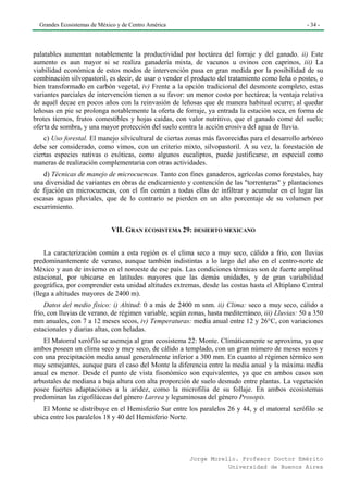 Grandes Ecosistemas de México y de Centro América                                                - 34 -




palatables aumentan notablemente la productividad por hectárea del forraje y del ganado. ii) Este
aumento es aun mayor si se realiza ganadería mixta, de vacunos u ovinos con caprinos, iii) La
viabilidad económica de estos modos de intervención pasa en gran medida por la posibilidad de su
combinación silvopastoril, es decir, de usar o vender el producto del tratamiento como leña o postes, o
bien transformado en carbón vegetal, iv) Frente a la opción tradicional del desmonte completo, estas
variantes parciales de intervención tienen a su favor: un menor costo por hectárea; la ventaja relativa
de aquél decae en pocos años con la reinvasión de leñosas que de manera habitual ocurre; al quedar
leñosas en pie se prolonga notablemente la oferta de forraje, ya entrada la estación seca, en forma de
brotes tiernos, frutos comestibles y hojas caídas, con valor nutritivo, que el ganado come del suelo;
oferta de sombra, y una mayor protección del suelo contra la acción erosiva del agua de lluvia.
    c) Uso forestal. El manejo silvicultural de ciertas zonas más favorecidas para el desarrollo arbóreo
debe ser considerado, como vimos, con un criterio mixto, silvopastoril. A su vez, la forestación de
ciertas especies nativas o exóticas, como algunos eucaliptos, puede justificarse, en especial como
maneras de realización complementaria con otras actividades.
   d) Técnicas de manejo de microcuencas. Tanto con fines ganaderos, agrícolas como forestales, hay
una diversidad de variantes en obras de endicamiento y contención de las "torrenteras" y plantaciones
de fijación en microcuencas, con el fin común a todas ellas de infiltrar y acumular en el lugar las
escasas aguas pluviales, que de lo contrario se pierden en un alto porcentaje de su volumen por
escurrimiento.


                             VII. GRAN ECOSISTEMA 29: DESIERTO MEXICANO


    La caracterización común a esta región es el clima seco a muy seco, cálido a frío, con lluvias
predominantemente de verano, aunque también indistintas a lo largo del año en el centro-norte de
México y aun de invierno en el noroeste de ese país. Las condiciones térmicas son de fuerte amplitud
estacional, por ubicarse en latitudes mayores que las demás unidades, y de gran variabilidad
geográfica, por comprender esta unidad altitudes extremas, desde las costas hasta el Altiplano Central
(llega a altitudes mayores de 2400 m).
    Datos del medio físico: i) Altitud: 0 a más de 2400 m snm. ii) Clima: seco a muy seco, cálido a
frío, con lluvias de verano, de régimen variable, según zonas, hasta mediterráneo, iii) Lluvias: 50 a 350
mm anuales, con 7 a 12 meses secos, iv) Temperaturas: media anual entre 12 y 26°C, con variaciones
estacionales y diarias altas, con heladas.
   El Matorral xerófilo se asemeja al gran ecosistema 22: Monte. Climáticamente se aproxima, ya que
ambos poseen un clima seco y muy seco, de cálido a templado, con un gran número de meses secos y
con una precipitación media anual generalmente inferior a 300 mm. En cuanto al régimen térmico son
muy semejantes, aunque para el caso del Monte la diferencia entre la media anual y la máxima media
anual es menor. Desde el punto de vista fisonómico son equivalentes, ya que en ambos casos son
arbustales de mediana a baja altura con alta proporción de suelo desnudo entre plantas. La vegetación
posee fuertes adaptaciones a la aridez, como la microfilia de su follaje. En ambos ecosistemas
predominan las zigofiláceas del género Larrea y leguminosas del género Prosopis.
   El Monte se distribuye en el Hemisferio Sur entre los paralelos 26 y 44, y el matorral xerófilo se
ubica entre los paralelos 18 y 40 del Hemisferio Norte.




                                                        Jorge Morello. Profesor Doctor Emérito
                                                                   Universidad de Buenos Aires
 