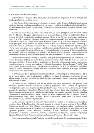 Grandes Ecosistemas de México y de Centro América                                                 - 35 -




1. Ecosistema 29a: Matorral xerófilo
    Son arbustales de mediana o baja altura, ralos, a veces con alta proporción de suelo desnudo entre
plantas, producto de los climas secos.
    a) Distribución. Estos matorrales se extienden a lo largo y ancho de casi toda la altiplanicie central
mexicana, bajando a ambas costas del norte de ese país y extendiéndose a la Península de Baja Califor-
nia. Hacia el sur sólo ocupan ciertos valles y faldas áridos, como la zona de Tehuacán y ciertos valles
de Oaxaca.
    b) Datos del medio físico, i) Clima: seco y muy seco, de cálido a templado, con lluvias en verano,
pero 7 a 12 meses de sequía (régimen que tiende a isohidro hacia el norte y a mediterráneo hacia el
noroeste del país); precipitación anual casi siempre inferior a los 400 mm; temperatura media anual
entre 12 y 26°C; variaciones diurnas y anuales de temperatura grandes, con heladas frecuentes en la
Altiplanicie central, ii) Clasificación según Koeppen: climas BS y BW. iii) Fisiografía y relieve:
ocupa gran parte de las mesetas del norte y centro de México, la Península de Baja California y la
llanura del Golfo de California. Se extiende desde la costa del mar hasta 3 mil metros de altitud, sobre
relieve plano tanto como sobre montañas y piedemontes, aunque la diferente exposición suele hacer
variar la composición florística. iv) Suelo: en el vasto altiplano del centro-norte de México predominan
los xerosoles cálcicos asociados con litosoles, allí donde afloran serranías, transformándose en
castañozems cálcicos en dirección al sur y oeste, en lento ascenso hacia la Sierra Madre Occidental.
    En la llanura costera de Sonora y la Península de Baja California predominan los yermosoles. Los
fondos de cuencas endorreicas suelen formar suelos tipo salino: Solonchak. En todos los casos son
suelos característicos de zonas áridas, esqueléticos, sin desarrollo interno, poca materia orgánica, rico
en calcáreo (que se cementa a menudo en el subsuelo formando un duripan llamado "caliche"; fase
petrocálcida), ricos en nutrientes y con pH neutro a alcalino (6.5 a 8.5). Su utilización agrícola de
secano es azarosa en sus resultados por la escasez e irregularidad de las lluvias. Con riego, en cambio,
son suelos de altos rendimientos.
   c) El biosistema. Es en general un matorral muy abierto, compuesto por un estrato arbustivo de 15
cm a 4 m de altura, y uno o más estratos herbáceos. Los tipos de vegetación son las más diversas
adaptaciones a la aridez: microfilia de follaje deciduo o persistente, plantas en rosetas, suculentas o
anuales de ciclo breve.
    La familia de las Compuestas está por lo general muy bien representada, con géneros como
Ambrosia, Artemisia, Encella, Flourensia, Gachnatia, Vigniera y Zinnia. También las leguminosas
son importantes, ante todo en zonas de clima cálido (Prosopis, Mimosa, Acacia, Lysiloma, etcétera) y
también las gramíneas (Bouteloua, Muhlenbergia, Sporobolus), éstas más abundantes en climas
frescos. Igualmente las cactáceas están bien representadas, con especies menudas, hasta las más altas,
columnares y candelabriformes. Otros grupos de suma importancia son el género Larrea y
monocotiledóneas como Agave, Hechtia, Yucca y Dasylirion, entre otras. En suelos salinos
predominan Suaeda, Atriplex y algunas otras.
    Existen distintas variantes: el "matorral submontano" se localiza en los cerros poco elevados o
porciones bajas de la altiplanicie y las vertientes este y oeste de la parte norte de la Sierra Madre
Oriental, en altitudes de 700 a 1700 m, con suelo somero y roca caliza o riolita, con clima menos
desértico que otras variantes (400-700 m). Las especies que lo constituyen son principalmente de los
siguientes géneros: Acacia, Bernardia, Bonetíella, Celtis, Chiococca, Columbrina, Cordia,
Decatropris, Flourensia, Gochnatias, Helietta, Lemaireocereus, Lysiloma, Mimosa, Neopringlea,
Opuntia, Pithecellobium, Pseudosmodingium, Sebastiania, Wimmeria y Yucca, entre otras.
   En otra variante, el denominado "matorral crasicaule", predominan las grandes cactáceas. Su área

                                                         Jorge Morello. Profesor Doctor Emérito
                                                                    Universidad de Buenos Aires
 