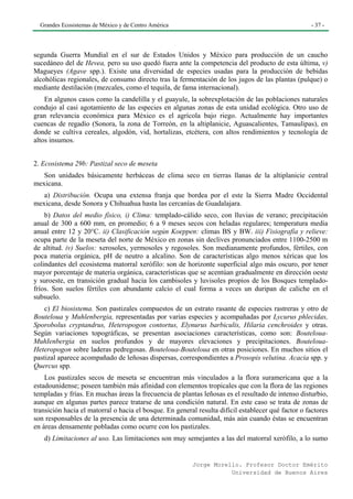 Grandes Ecosistemas de México y de Centro América                                                 - 37 -




segunda Guerra Mundial en el sur de Estados Unidos y México para producción de un caucho
sucedáneo del de Hevea, pero su uso quedó fuera ante la competencia del producto de esta última, v)
Magueyes (Agave spp.). Existe una diversidad de especies usadas para la producción de bebidas
alcohólicas regionales, de consumo directo tras la fermentación de los jugos de las plantas (pulque) o
mediante destilación (mezcales, como el tequila, de fama internacional).
    En algunos casos como la candelilla y el guayule, la sobrexplotación de las poblaciones naturales
condujo al casi agotamiento de las especies en algunas zonas de esta unidad ecológica. Otro uso de
gran relevancia económica para México es el agrícola bajo riego. Actualmente hay importantes
cuencas de regadío (Sonora, la zona de Torreón, en la altiplanicie, Aguascalientes, Tamaulipas), en
donde se cultiva cereales, algodón, vid, hortalizas, etcétera, con altos rendimientos y tecnología de
altos insumos.


2. Ecosistema 29b: Pastizal seco de meseta
   Son unidades básicamente herbáceas de clima seco en tierras llanas de la altiplanicie central
mexicana.
   a) Distribución. Ocupa una extensa franja que bordea por el este la Sierra Madre Occidental
mexicana, desde Sonora y Chihuahua hasta las cercanías de Guadalajara.
    b) Datos del medio físico, i) Clima: templado-cálido seco, con lluvias de verano; precipitación
anual de 300 a 600 mm, en promedio; 6 a 9 meses secos con heladas regulares; temperatura media
anual entre 12 y 20°C. ii) Clasificación según Koeppen: climas BS y BW. iii) Fisiografía y relieve:
ocupa parte de la meseta del norte de México en zonas sin declives pronunciados entre 1100-2500 m
de altitud. iv) Suelos: xerosoles, yermosoles y regosoles. Son medianamente profundos, fértiles, con
poca materia orgánica, pH de neutro a alcalino. Son de características algo menos xéricas que los
colindantes del ecosistema matorral xerófilo: son de horizonte superficial algo más oscuro, por tener
mayor porcentaje de materia orgánica, características que se acentúan gradualmente en dirección oeste
y suroeste, en transición gradual hacia los cambisoles y luvisoles propios de los Bosques templado-
fríos. Son suelos fértiles con abundante calcio el cual forma a veces un duripan de caliche en el
subsuelo.
    c) El biosistema. Son pastizales compuestos de un estrato rasante de especies rastreras y otro de
Bouteloua y Muhlenbergia, representadas por varias especies y acompañadas por Lycurus phlecidas,
Sporobolus cryptandrus, Heteropogon contortus, Elynurus barbiculis, Hilaria cenchroides y otras.
Según variaciones topográficas, se presentan asociaciones características, como son: Bouteloua-
MuhIenbergia en suelos profundos y de mayores elevaciones y precipitaciones. Bouteloua-
Heteropogon sobre laderas pedregosas. Bouteloua-Bouteloua en otras posiciones. En muchos sitios el
pastizal aparece acompañado de leñosas dispersas, correspondientes a Prosopis velutina. Acacia spp. y
Quercus spp.
    Los pastizales secos de meseta se encuentran más vinculados a la flora suramericana que a la
estadounidense; poseen también más afinidad con elementos tropicales que con la flora de las regiones
templadas y frías. En muchas áreas la frecuencia de plantas leñosas es el resultado de intenso disturbio,
aunque en algunas partes parece tratarse de una condición natural. En este caso se trata de zonas de
transición hacia el matorral o hacia el bosque. En general resulta difícil establecer qué factor o factores
son responsables de la presencia de una determinada comunidad, más aún cuando éstas se encuentran
en áreas densamente pobladas como ocurre con los pastizales.
   d) Limitaciones al uso. Las limitaciones son muy semejantes a las del matorral xerófilo, a lo sumo


                                                         Jorge Morello. Profesor Doctor Emérito
                                                                    Universidad de Buenos Aires
 