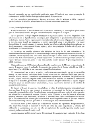 Grandes Ecosistemas de México y de Centro América                                                - 38 -




algo más menguadas por una precipitación media algo mayor. El hecho de tener mayor proporción de
campo abierto también facilita el uso pecuario y agrícola de estas tierras.
   e) Usos y tecnología predominantes. Son muy semejantes a los del Matorral xerófilo, excepto el
aprovechamiento de materias primas industriales, muy escasas en este ecosistema.


3. Usos y tecnología apropiados
    Como se deduce de lo descrito hasta aquí, el destino de las tierras y la tecnología a aplicar deben
girar en torno de la economía del agua, como limitante más conspicua de la región.
    a) Uso ganadero. El mejor adaptado a la región es el ganado caprino y el ovino. Al primero suele
relacionársele con la degradación de los campos, pero este proceso es generalmente consecuencia de
un deficiente manejo. Ambas especies están mejor adaptadas a la economía del pequeño productor, por
la poca inversión inicial que requieren, su mejor precocidad sexual y proliferación y la mayor
disponibilidad de carne fresca para el consumo familiar que ofrecen. Además, el caprino se adapta a un
forraje sumamente rústico como el de esta región, y ofrece una producción de leche más eficiente que
la del bovino en esas condiciones.
    La tecnología de manejo ganadero más apropiada es quizá la del uso semiextensivo, de
complementación entre el pastoreo extensivo del campo natural y la producción intensiva de forraje en
los fondos y faldas bajas de valle. Esta última producción suple la critica escasez de pasto en el campo,
hacia el final de la temporada seca, y permite su descanso. Los rebaños se manejan intensivamente en
vegas y terrazas construidas, como se verá más adelante, o sobre parcelas de pradera permanente o
alfalfa bajo riego.
   Maldonado Aguirre (1983) cita resultados obtenidos en el noroeste de México, en experiencias de
manejo de cuencas como el analizado, de aumentos de producción de forraje utilizable de 40.2 kg
(materia seca)/ha a 1168 kg, lo que representa más del 2 mil por ciento.
    El campo natural, por su parte, se mejora con los descansos estacionales que permiten aquellas
obras y con rotaciones de los rebaños dentro de una misma estación, mediante alambrados, pastores,
tractores móviles, etcétera. También se mejora mediante implantación de arbustos forrajeros (costilla
de vaca, Atriplex canescens; engorda-cabra, Dalea tuberculada, etcétera) y/o mediante la eliminación
de especies no palatables, por métodos mecánicos o químicos. El aprovechamiento de nopal o maguey
forrajeros, cuyo uso actual citamos anteriormente, puede incorporarse también a este modelo de
ganadería semiextensiva.
    b) Manejo ordenado de cuencas. En cañadones y valles de distinta magnitud se pueden hacer
diversas clases de mejoras para contener y aprovechar en intensidad las lluvias, tan escasas pero
torrenciales, propias de la región. Ejemplos de esas obras de contención son: zanjas de ladera, cavadas,
con plantación en contorno de maguey (Agave) y nopal (Qpuntia) u otras herbáceas o arbustivas
densas y resistentes, que interceptan y acumulan la humedad, tanto como los sedimentos de arrastre,
que se van depositando en terrazas; presillas filtrantes, diques de piedra suelta o en gaviones sobre los
fondos de quebradas y cárcavas, que filtran el exceso de agua, pero detienen sedimentos.
    Fijadas con pastos y otras plantas que se desarrollan a cuenta del suplemento de agua infiltrada,
estas microobras tienden a escalonar el relieve en forma de vegas suspendidas y terrazas, por
infiltración y sedimentación in situ. En ellas el suplemento de humedad permite mucha mayor
productividad primaria que la media zonal.
   Aparte, se cuenta también con el recurso del embalsado del agua para riego. La técnica de las obras


                                                        Jorge Morello. Profesor Doctor Emérito
                                                                   Universidad de Buenos Aires
 