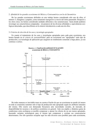 Grandes Ecosistemas de México y de Centro América                                               -3-




2. Afinidad de los grandes ecosistemas de México y Centroamérica con los de Suramérica
    De los grandes ecosistemas definidos en este trabajo hemos considerado sólo uno de ellos, el
número 3, manglares y popales, como netamente transgresivo a través del istmo panameño. Respecto a
los otros cinco, los hemos considerado unidades diferentes a las suramericanas –hasta donde pudimos
investigar sus características comparadas– sin perjuicio de las diversas afinidades y equivalencias eco-
lógicas detectadas, que describimos en la síntesis introductoria a cada uno de ellos.


3. Criterios de elección de los usos y tecnología apropiados
   En cuanto al tratamiento de los usos y tecnologías apropiados para cada gran ecosistema, nos
hemos basado en el criterio de sustentabilídad: para un ecosistema son "apropiados" todo tipo de
producción y su tecnología de aplicación que aseguren un rendimiento sostenido a largo plazo, ya sea
continuo o cíclico.




    De todas maneras es inevitable tener en cuenta el hecho de que un ecosistema no puede (al menos
en toda su extensión) sustentar sólo el tipo de producción más apropiado según los atributos naturales
del mismo. Ello ocurre con demasiada frecuencia ante necesidades sociales, de mercado, de
disponibilidad de recursos o de política económica en general. Ante esa amplia y dinámica gama de
condiciones extra ecológicas es posible compensar y ajustar los efectos de un uso menos apropiado,
buscando variantes tecnológicas para el mismo que compensen y corrijan sus consecuencias
deteriorantes. Por ello quisimos recopilar aquí los más diversos usos posibles para cada ecosistema,


                                                        Jorge Morello. Profesor Doctor Emérito
                                                                   Universidad de Buenos Aires
 