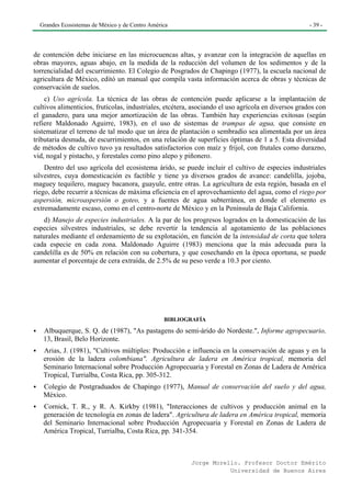 Grandes Ecosistemas de México y de Centro América                                                  - 39 -




de contención debe iniciarse en las microcuencas altas, y avanzar con la integración de aquellas en
obras mayores, aguas abajo, en la medida de la reducción del volumen de los sedimentos y de la
torrencialidad del escurrimiento. El Colegio de Posgrados de Chapingo (1977), la escuela nacional de
agricultura de México, editó un manual que compila vasta información acerca de obras y técnicas de
conservación de suelos.
    c) Uso agrícola. La técnica de las obras de contención puede aplicarse a la implantación de
cultivos alimenticios, frutícolas, industriales, etcétera, asociando el uso agrícola en diversos grados con
el ganadero, para una mejor amortización de las obras. También hay experiencias exitosas (según
refiere Maldonado Aguirre, 1983), en el uso de sistemas de trampas de agua, que consiste en
sistematizar el terreno de tal modo que un área de plantación o sembradío sea alimentada por un área
tributaria desnuda, de escurrimientos, en una relación de superficies óptimas de 1 a 5. Esta diversidad
de métodos de cultivo tuvo ya resultados satisfactorios con maíz y frijol, con frutales como durazno,
vid, nogal y pistacho, y forestales como pino alepo y piñonero.
    Dentro del uso agrícola del ecosistema árido, se puede incluir el cultivo de especies industriales
silvestres, cuya domesticación es factible y tiene ya diversos grados de avance: candelilla, jojoba,
maguey tequilero, maguey bacanora, guayule, entre otras. La agricultura de esta región, basada en el
riego, debe recurrir a técnicas de máxima eficiencia en el aprovechamiento del agua, como el riego por
aspersión, microaspersión o goteo, y a fuentes de agua subterránea, en donde el elemento es
extremadamente escaso, como en el centro-norte de México y en la Península de Baja California.
    d) Manejo de especies industriales. A la par de los progresos logrados en la domesticación de las
especies silvestres industriales, se debe revertir la tendencia al agotamiento de las poblaciones
naturales mediante el ordenamiento de su explotación, en función de la intensidad de corta que tolera
cada especie en cada zona. Maldonado Aguirre (1983) menciona que la más adecuada para la
candelilla es de 50% en relación con su cobertura, y que cosechando en la época oportuna, se puede
aumentar el porcentaje de cera extraída, de 2.5% de su peso verde a 10.3 por ciento.




                                                 BIBLIOGRAFÍA

   Albuquerque, S. Q. de (1987), "As pastagens do semi-árido do Nordeste.", Informe agropecuario,
   13, Brasil, Belo Horizonte.
   Arias, J. (1981), "Cultivos múltiples: Producción e influencia en la conservación de aguas y en la
   erosión de la ladera colombiana". Agricultura de ladera en América tropical, memoria del
   Seminario Internacional sobre Producción Agropecuaria y Forestal en Zonas de Ladera de América
   Tropical, Turrialba, Costa Rica, pp. 305-312.
   Colegio de Postgraduados de Chapingo (1977), Manual de conservación del suelo y del agua,
   México.
   Cornick, T. R., y R. A. Kirkby (1981), "Interacciones de cultivos y producción animal en la
   generación de tecnología en zonas de ladera". Agricultura de ladera en América tropical, memoria
   del Seminario Internacional sobre Producción Agropecuaria y Forestal en Zonas de Ladera de
   América Tropical, Turrialba, Costa Rica, pp. 341-354.



                                                         Jorge Morello. Profesor Doctor Emérito
                                                                    Universidad de Buenos Aires
 
