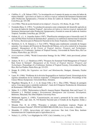 Grandes Ecosistemas de México y de Centro América                                                - 40 -




 Cubillos, G., y M. Salazar (1981), "La investigación en el manejo de pastos en zonas de ladera de
 trópico húmedo". Agricultura de ladera en América tropical, memoria del Seminario Internacional
 sobre Producción Agropecuaria y Forestal en Zonas de Ladera de América Tropical, Turrialba,
 Costa Rica, pp. 325-340.
 FAO (1986),   "Plan de acción forestal en los trópicos", Unasylva, 152, Roma, 38, pp, 37-64.
 Femández-Baca, S. (1981), "La producción pecuaria como componente del desarrollo agrícola en
 las zonas de ladera de América Tropical", Agricultura de ladera en América tropical, memoria del
 Seminario Internacional sobre Producción Agropecuaria y Forestal en zonas de Ladera de América
 Tropical, Turrialba, Costa Rica, pp. 229-241.
 Galletti, H., y L. A. Arquelles Suárez (1987), "Planificación estratégica para el desarrollo rural. El
 caso del Plan Piloto Forestal de Quintana Roo", ponencia a la conferencia internacional Evaluación
 de Tierras y Recursos para la Planeación Nacional en las Zonas Tropicales, Chetumal, México.
 Hartshorn, G. S., R. Simeone y J. Tosi (1987), "Manejo para rendimiento sostenido de bosques
 naturales. Una sinopsis del Proyecto de Desarrollo del Palcazu, en la selva central de la Amazonia
 peruana", Management of the Forests of Tropical América: Prospects and Technologies.
 Proceedings of a Conference. Institute of Tropical Forestry, Universidad de Puerto Rico, Río Las
 Piedras, Puerto Rico, pp. 243-253.
 IUCN/UNEP/WWF (1989), "World Conservation Strategy for the 1990s", título provisional, primer
 borrador.
 Jonkers, W. B. J., y J. Hendrison (1987), "Prospects for Sustained Yield Management of Tropical
 Rain Forest in Surinam", Management of the Forests of Tropical America: Prospects and
 Technologies, Proceedings of a Conference, Institute of Tropical Forestry, Universidad de Puerto
 Rico, Río Las Piedras, Puerto Rico, pp. 215-233.
 Knapp, R. (1965), Die Vegetation von Nord- und Mittelamerika, Stuttgart, Alemania, Fischer
 Verlag.
 Lauer, W. (1966), "Problemas de la división fitogeográfica en América Central. Geoecología de las
 regiones montañosas de las Américas tropicales", Colloquium Geographicum, Proceedings of the
 Unesco México Symposium. Universitát Bonn, Alemania.
 Magalhaes Mesquita, R. C., J. A. de Araujo Filho y M. L. Dias (1988), "Manejo de pastagem
 nativa. Urna opcao para o semiárido nordestino", Anais do II Simposio Nordestino de Alimentacao
 de Ruminantes, EMPARN, Natal, Brasil.
 Mahar, D. J. (1989), "Deforestation in Brazil's Amazon Region: Magnitude, Rate and Causes", G.
 Schramm y J. Warford (comps.), Environmental Management and Economic Development,
 Baltimore, Maryland, The Johns Hopkins University Press.
 Maldonado Aguirre, L. (1983), "Caracterización, uso actual y potencial de las zonas áridas en
 México", IDIA, supl. núm. 36, VII Reunión Nacional para el Estudio de las Regiones Áridas y
 Semiáridas.
 Miranda Flor, H. de (1984), "Principios e métodos silviculturais tropicais. Projeto de
 Desemvolvimento Florestal", PNUD/FAO/IBDF/BRA/82/008, Serie Técnica núm. 1, Brasilia.
 Montaldo, P. (1982), Agroecologia del trópico americano. San José, Costa Rica, Instituto
 Interamericano de Cooperación para la Agricultura (IICA).
 Nickel, J. L. (1979), "CIAT Highlights for 1978", Cali, Colombia, CIAT, p. VIII.


                                                      Jorge Morello. Profesor Doctor Emérito
                                                                 Universidad de Buenos Aires
 
