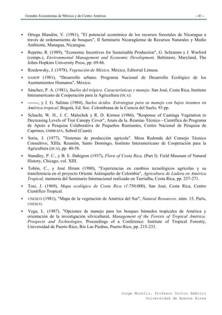 Grandes Ecosistemas de México y de Centro América                                              - 41 -




 Ortega Blandón, V. (1981), "El potencial económico de los recursos forestales de Nicaragua a
 través de ordenamiento de bosques", II Seminario Nicaragüense de Recursos Naturales y Medio
 Ambiente, Managua, Nicaragua.
 Repetto, R. (1989), "Economic Incentives for Sustainable Production", G. Schramm y J. Warford
 (comps.), Environmental Management and Economic Development, Baltimore, Maryland, The
 Johns Hopkins University Press, pp. 69-86.
 Rzedowsky, J. (1978), Vegetación de México, México, Editorial Limusa.
 SAHOP  (1981), "Desarrollo urbano. Programa Nacional de Desarrollo Ecológico de los
 Asentamientos Humanos", México.
 Sánchez, P. A. (1981), Suelos del trópico. Características y manejo. San José, Costa Rica, Instituto
 Interamericano de Cooperación para la Agricultura (IICA).
 -------, y J. G. Salinas (1984), Suelos ácidos. Estrategias para su manejo con bajos insumos en
 América tropical, Bogotá, Ed. Soc. Colombiana de la Ciencia del Suelo, 93 pp.
 Schacht, W. H., J. C. Malechek y R. D. Kirmse (1986), "Response of Caatinga Vegetation to
 Decreasing Levels of Tree Canopy Cover", Anais da la. Reuniao Técnico - Científica do Programa
 de Apoio a Pesquisa Colaborativa de Pequeños Rumiantes, Centro Nacional de Pesquisa de
 Caprinos, EMBRAPA, Sobral (Ceará).
 Soria, J. (1977), "Sistemas de producción agrícola". Mesa Redonda del Consejo Técnico
 Consultivo, XIIIa. Reunión, Santo Domingo, Instituto Interamericano de Cooperación para la
 Agricultura (IICA), pp. 40-58.
 Standley, P. C., y B. E. Dahigren (1937), Flora of Costa Rica, (Part I). Field Museum of Natural
 History, Chicago, vol. XIII.
 Tobón, C., y José Hiram (1980), "Experiencias en cambios tecnológicos agrícolas y su
 transferencia en el proyecto Oriente Antioqueño de Colombia", Agricultura de Ladera en América
 Tropical, memoria del Seminario Internacional realizado en Turrialba, Costa Rica, pp. 257-271.
 Tosi, J. (1969), Mapa ecológico de Costa Rica (1:750.000), San José, Costa Rica, Centro
 Científico Tropical.
 UNESCO (1981),    "Mapa de la vegetación de América del Sur", Natural Resources, núm. 15, París,
 UNESCO.

 Vega, L. (1987), "Opciones de manejo para los bosques húmedos tropicales de América y
 orientación de la investigación silvicultural, Management of the Forests of Tropical América:
 Prospects and Technologies, Proceedings of a Conference. Institute of Tropical Forestry,
 Universidad de Puerto Rico, Río Las Piedras, Puerto Rico, pp. 215-233.




                                                     Jorge Morello. Profesor Doctor Emérito
                                                                Universidad de Buenos Aires
 
