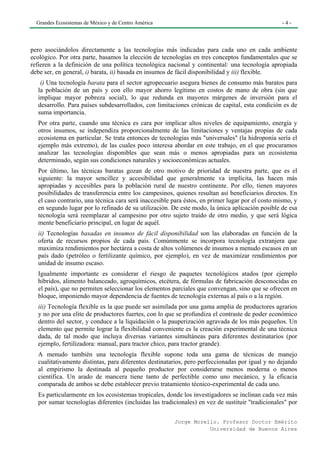Grandes Ecosistemas de México y de Centro América                                               -4-




pero asociándolos directamente a las tecnologías más indicadas para cada uno en cada ambiente
ecológico. Por otra parte, basamos la elección de tecnologías en tres conceptos fundamentales que se
refieren a la definición de una política tecnológica nacional y continental: una tecnología apropiada
debe ser, en general, i) barata, ii) basada en insumos de fácil disponibilidad y iii) flexible.
   i) Una tecnología barata para el sector agropecuario asegura bienes de consumo más baratos para
  la población de un país y con ello mayor ahorro legítimo en costos de mano de obra (sin que
  implique mayor pobreza social), lo que redunda en mayores márgenes de inversión para el
  desarrollo. Para países subdesarrollados, con limitaciones crónicas de capital, esta condición es de
  suma importancia.
  Por otra parte, cuando una técnica es cara por implicar altos niveles de equipamiento, energía y
  otros insumos, se independiza proporcionalmente de las limitaciones y ventajas propias de cada
  ecosistema en particular. Se trata entonces de tecnologías más "universales" (la hidroponia sería el
  ejemplo más extremo), de las cuales poco interesa abordar en este trabajo, en el que procuramos
  analizar las tecnologías disponibles que sean más o menos apropiadas para un ecosistema
  determinado, según sus condiciones naturales y socioeconómicas actuales.
  Por último, las técnicas baratas gozan de otro motivo de prioridad de nuestra parte, que es el
  siguiente: la mayor sencillez y accesibilidad que generalmente va implícita, las hacen más
  apropiadas y accesibles para la población rural de nuestro continente. Por ello, tienen mayores
  posibilidades de transferencia entre los campesinos, quienes resultan así beneficiarios directos. En
  el caso contrario, una técnica cara será inaccesible para éstos, en primer lugar por el costo mismo, y
  en segundo lugar por lo refinado de su utilización. De este modo, la única aplicación posible de esa
  tecnología será reemplazar al campesino por otro sujeto traído de otro medio, y que será lógica
  mente beneficiario principal, en lugar de aquél.
  ii) Tecnologías basadas en insumos de fácil disponibilidad son las elaboradas en función de la
  oferta de recursos propios de cada país. Comúnmente se incorpora tecnología extranjera que
  maximiza rendimientos por hectárea a costa de altos volúmenes de insumos a menudo escasos en un
  país dado (petróleo o fertilizante químico, por ejemplo), en vez de maximizar rendimientos por
  unidad de insumo escaso.
  Igualmente importante es considerar el riesgo de paquetes tecnológicos atados (por ejemplo
  híbridos, alimento balanceado, agroquímicos, etcétera, de fórmulas de fabricación desconocidas en
  el país), que no permiten seleccionar los elementos parciales que convengan, sino que se ofrecen en
  bloque, imponiendo mayor dependencia de fuentes de tecnología externas al país o a la región.
  iii) Tecnología flexible es la que puede ser asimilada por una gama amplia de productores agrarios
  y no por una elite de productores fuertes, con lo que se profundiza el contraste de poder económico
  dentro del sector, y conduce a la liquidación o la pauperización agravada de los más pequeños. Un
  elemento que permite lograr la flexibilidad conveniente es la creación experimental de una técnica
  dada, de tal modo que incluya diversas variantes simultáneas para diferentes destinatarios (por
  ejemplo, fertilizadora: manual, para tractor chico, para tractor grande).
  A menudo también una tecnología flexible supone toda una gama de técnicas de manejo
  cualitativamente distintas, para diferentes destinatarios, pero perfeccionadas por igual y no dejando
  al empirismo la destinada al pequeño productor por considerarse menos moderna o menos
  científica. Un arado de mancera tiene tanto de perfectible como uno mecánico, y la eficacia
  comparada de ambos se debe establecer previo tratamiento técnico-experimental de cada uno.
  Es particularmente en los ecosistemas tropicales, donde los investigadores se inclinan cada vez más
  por sumar tecnologías diferentes (incluidas las tradicionales) en vez de sustituir "tradicionales" por

                                                       Jorge Morello. Profesor Doctor Emérito
                                                                  Universidad de Buenos Aires
 