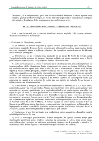 Grandes Ecosistemas de México y de Centro América                                                -5-




   "modernas", al ir comprendiendo que a una alta diversidad de ambientes y actores agrarios debe
   ofrecerse igual diversidad tecnológica. El cuadro 2 resume las principales características ecológicas
   y tecnológicas de cada una de las unidades descritas en el siguiente texto.


                  II. GRAN ECOSISTEMA 3: GRANDES DELTAS TROPICALES Y MANGLARES


   Para la descripción del gran ecosistema, consúltese Morello, capítulo 1 del presente volumen,
"Grandes ecosistemas de Suramérica".


1. Ecosistema 3a: Manglares y popales
    Es un ambiente de llanuras anegadizas y lagunas costeras controlado por aguas estancadas o de
escurrimiento impedido, de origen fluvial y pluvial, con influencia frecuente de aguas marinas donde
crece una vegetación leñosa o herbácea exuberante. Su equivalente suramericano son los Grandes
deltas tropicales y manglares.
   a) Distribución. Es un ecosistema muy extendido en las costas del Golfo de México, desde
Tamaulipas hasta la península de Yucatán, formando unidades, de menor extensión, sobre el litoral
pacífico desde México (Jalisco y Nayarit) hasta Panamá e islas del Caribe.
    b) Datos del medio físico, i) Clima: es el mismo de la selva tropical alta, a la cual remplaza en las
áreas anegadizas: cálido, húmedo, con lluvias predominantes de verano, sin heladas, ii) Relieve: llano,
con pendientes escasas a poca altura sobre el nivel del mar, o prácticamente al mismo nivel; incluye
lagunas y bahías costeras, protegidas, desembocaduras de ríos. iii) Suelos: gleysoles e histosoles. Son
suelos muy anegadizos, con inundación estacional o permanente. Con frecuencia tienen un subsuelo
arcilloso, casi impermeable, que causa su anegamiento. El horizonte superficial tiene en todos los
casos un alto contenido de materia orgánica y de detritos vegetales sin descomponer, hecho que
caracteriza en especial a los histosoles. Es común que sean salinos, en particular los de lagunas y
bahías costeras, por influencia marina.
    c) El biosistema. i) Manglar: es una formación arborescente o arbustiva, de 2 a 25 m de altura,
perennifolia, densa y de poca diversidad. Algunas especies forman raíces aéreas, como zancos y con
neumatóforos, órganos especializados en la respiración radical en un medio anegado anaerobio, con
capas de agua de hasta 1.5 m de profundidad. Las especies que componen el manglar pueden ser
Rizophora mangle –la más abundante, a veces formando poblaciones puras– Avicennia germinans,
Laguncularia racemosa y Conocorpus erecta, ii) Popal: comunidad herbácea pero de gran desarrollo,
que ocupa extensas superficies pantanosas, inundadas de manera permanente con 0.5 a 1.5 m de agua,
en la mitad austral del Golfo de México. A menudo ocupan los anchos llanos aluviales de ríos de
llanura, como el Coatzacoalcos. Las plantas predominantes de esta formación son herbáceas altas, de
hojas grandes y anchas, como Thalia geniculata y diversas especies de Calathea, Heliconia, Bactris y
Pontederia, además de distintas gramíneas y ciperáceas de gran tamaño.
    d) Limitaciones al uso. Son las ligadas a su condición de suelos anegadizos, a la cual se suma la
salinidad por influencia del mar.
    e) Usos y tecnologías predominantes. Ciertos manglares de lagunas costeras tienen gran
significación económica como criaderos naturales de camarones y ostras, entre cuyas raíces
sumergidas se fijan y protegen los individuos juveniles de estas especies de gran valor económico. En
las bocas de salida de esas lagunas al mar se realiza la pesca artesanal del camarón.


                                                        Jorge Morello. Profesor Doctor Emérito
                                                                   Universidad de Buenos Aires
 