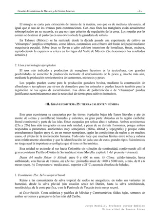 Grandes Ecosistemas de México y de Centro América                                             -6-




   El mangle se corta para extracción de tanino de la madera, uso que es de mediana relevancia, al
igual que el uso de los troncos para construcciones. Con esos fines los manglares están actualmente
sobrexplotados en su mayoría, ya que no rigen criterios de regulación de la corta. Los popales por lo
común se destinan al pastoreo en una extensión de la ganadería de sabana.
    En Tabasco (México) se ha realizado desde la década pasada una experiencia de cultivo en
"chinampas" (amplios terraplenes, como islotes, construidos con el barro del fondo del popal mediante
maquinaria pesada). Sobre éstas se llevan a cabo cultivos intensivos de hortalizas, frutas, etcétera,
reproduciendo la experiencia azteca en los lagos del Valle de México. (Se desconocen los resultados
actuales.)


2. Usos y tecnología apropiados
   El uso más indicado y productivo de manglares lacustres es la acuicultura, con grandes
posibilidades de aumentar la producción mediante el ordenamiento de la pesca y, mucho más aún,
mediante la producción semiextensiva de camarones, moluscos y peces.
    Los popales pueden usarse para la producción ganadera bovina, mediante la construcción de
albardones o terraplenes que sirven de dormidero para los animales y pueden hacerlo también para la
regulación de las aguas de escurrimiento. Las obras de polderización o de "chinampas" pueden
justificarse económicamente ante la necesidad de tierras para cultivos intensivos.


                         III. GRAN ECOSISTEMA 25: TIERRA CALIENTE Y HÚMEDA


    Este gran ecosistema se caracteriza por las tierras tropicales bajas (de llanos litorales y pie de
monte de sierras y cordilleras) húmedas y calientes, en gran parte ubicadas en la región caribeña:
litoral continental y parte de las islas. Están ocupadas por selvas altas o sabanas. Ambos ecosistemas
(25a y 25b) han sido integrados en una sola unidad, a pesar de su distinta fisonomía, porque ambos
responden a parámetros ambientales muy semejantes (clima, altitud y topografía) y porque están
estrechamente ligados entre sí, en un mutuo reemplazo, según las condiciones de suelos o, en muchos
casos, el efecto de la intervención humana. Todo esto hace que muchos límites entre selva y sabana
sean relativamente aleatorios y que la identificación de cada uno de estos grandes tipos fisionómicos
no tenga aquí la importancia ecológica que sí tiene en Suramérica.
   Esta unidad se extiende al sur hacia Colombia sin solución de continuidad, conformando allí el
gran ecosistema Pacífico-Darién de Suramérica (véase Morello, capítulo 1 del presente volumen).
   Datos del medio físico: i) Altitud: entre 0 y 600 m snm. ii) Clima: cálido-húmedo, hasta
subhúmedo, con lluvias de verano, iii) Lluvias: promedio anual de 1400 a 5000 mm, o más, de 0 a 6
meses secos. iv) Temperatura: media anual, superior a 21°C; ausencia absoluta de heladas.


1. Ecosistema 25a: Selva tropical basal
   Reúne a las comunidades de selva tropical de suelos no anegadizos, en todas sus variantes de
humedad, desde la selva pluvial (sin estación seca) del Darién, hasta la selva semihúmeda,
semidecidua, de la costa pacífica, o en la Península de Yucatán (seis meses secos).
   a) Distribución. Costa atlántica y pacífica de México y Centroamérica; faldas bajas, serranos de
ambas vertientes y gran parte de las islas del Caribe.

                                                       Jorge Morello. Profesor Doctor Emérito
                                                                  Universidad de Buenos Aires
 