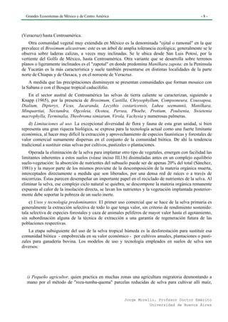 Grandes Ecosistemas de México y de Centro América                                                -8-




(Veracruz) hasta Centroamérica.
    Otra comunidad vegetal muy extendida en México es la denominada "ojital o ramonal" en la que
prevalece el Brosimum alicastrum; este es un árbol de amplia tolerancia ecológica; generalmente se le
observa sobre laderas calizas, a veces muy inclinadas. Se le ubica desde San Luis Potosí, por la
vertiente del Golfo de México, hasta Centroamérica. Otra variante que se desarrolla sobre terrenos
planos o ligeramente inclinados es el "zapotal" en donde predomina Manilkara zapota; en la Península
de Yucatán es la más característica y suele también presentarse en distintas localidades de la parte
norte de Chiapas y de Oaxaca, y en el noroeste de Veracruz.
    A medida que las precipitaciones disminuyen se presentan comunidades que forman mosaico con
la Sabana o con el Bosque tropical caducifolio.
   En el sector austral de Centroamérica las selvas de tierra caliente se caracterizan, siguiendo a
Knapp (1965), por la presencia de Brosimum, Castilla, Chrysophyllum, Compsoneura, Coussapoa,
Dialium, Dipteryx, Ficus, Jacaranda, Lecythis costaricensis, Luhea seemannii, Manilkara,
Minquartiai, Nectandra, Ogcoleia, Ocotea, Persea, Phoebe, Protium, Poulsenia, Swietenia
macrophylla, Terminalia, Theobroma simiarum, Virola, Vachysia y numerosas palmeras.
    d) Limitaciones al uso. La excepcional diversidad de flora y fauna de esta gran unidad, si bien
representa una gran riqueza biológica, se expresa para la tecnología actual como una fuerte limitante
económica, al hacer muy difícil la extracción y aprovechamiento de especies faunísticas y forestales de
valor comercial sumamente dispersas en el conjunto de la comunidad biótica. De ahí la tendencia
tradicional a sustituir estas selvas por cultivos, pastizales o plantaciones.
    Operada la eliminación de la selva para implantar otro tipo de vegetales, emergen con facilidad las
limitantes inherentes a estos suelos (véase inciso III.l.b) disimuladas antes en un complejo equilibrio
suelo-vegetación: la absorción de nutrientes del subsuelo puede ser de apenas 20% del total (Sánchez,
1981) y la mayor parte de los mismos proviene de la descomposición de la materia orgánica muerta,
interceptados directamente a medida que son liberados, por una densa red de raíces o a través de
micorrizas. Éstas parecen desempeñar un importante papel en el reciclado de nutrientes de la selva. Al
eliminar la selva, ese complejo ciclo natural se quiebra, se descompone la materia orgánica remanente
expuesta al calor de la insolación directa, se lavan los nutrientes y la vegetación implantada posterior-
mente debe soportar la pobreza de un suelo inerte.
    e) Usos y tecnología predominantes. El primer uso comercial que se hace de la selva primaria es
generalmente la extracción selectiva de todo lo que tenga valor, sin criterio de rendimiento sostenido:
tala selectiva de especies forestales y caza de animales pelíferos de mayor valor hasta el agotamiento,
sin subordinación alguna de la técnica de extracción a una garantía de regeneración futura de las
poblaciones respectivas.
    La etapa subsiguiente del uso de la selva tropical húmeda es la desforestación para sustituir esa
comunidad biótica - empobrecida en su valor económico - por cultivos anuales, plantaciones o pasti-
zales para ganadería bovina. Los modelos de uso y tecnología empleados en suelos de selva son
diversos:




   i) Pequeño agricultor, quien practica en muchas zonas una agricultura migratoria desmontando a
   mano por el método de "roza-tumba-quema" parcelas reducidas de selva para cultivar allí maíz,


                                                        Jorge Morello. Profesor Doctor Emérito
                                                                   Universidad de Buenos Aires
 