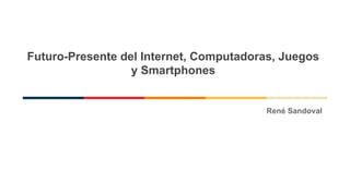 Futuro-Presente del Internet, Computadoras, Juegos
y Smartphones
René Sandoval
 