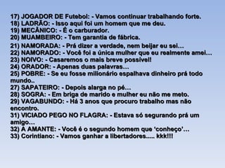 17) JOGADOR DE Futebol: - Vamos continuar trabalhando forte. 18) LADRÃO: - Isso aqui foi um homem que me deu. 19) MECÂNICO: - É o carburador. 20) MUAMBEIRO: - Tem garantia de fábrica. 21) NAMORADA: - Prá dizer a verdade, nem beijar eu sei… 22) NAMORADO: - Você foi a única mulher que eu realmente amei… 23) NOIVO: - Casaremos o mais breve possível! 24) ORADOR: - Apenas duas palavras… 25) POBRE: - Se eu fosse milionário espalhava dinheiro prá todo mundo.. 27) SAPATEIRO: - Depois alarga no pé… 28) SOGRA: - Em briga de marido e mulher eu não me meto. 29) VAGABUNDO: - Há 3 anos que procuro trabalho mas não encontro. 31) VICIADO PEGO NO FLAGRA: - Estava só segurando prá um amigo… 32) A AMANTE: - Você é o segundo homem que ‘conheço’… 33) Corintiano: - Vamos ganhar a libertadores..... kkk!!! 