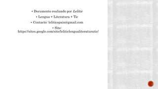  Documento realizado por Lelitic
 Lengua + Literatura + Tic
 Contacto: leliticspain@gmail.com
 Site:
https://sites.google.com/site/leliticlengualiteraturatic/
 