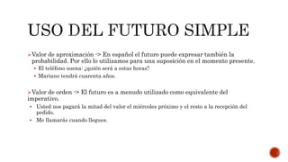 Valor de aproximación -> En español el futuro puede expresar también la
probabilidad. Por ello lo utilizamos para una suposición en el momento presente.
 El teléfono suena: ¿quién será a estas horas?
 Mariano tendrá cuarenta años.
Valor de orden -> El futuro es a menudo utilizado como equivalente del
imperativo.
 Usted nos pagará la mitad del valor el miércoles próximo y el resto a la recepción del
pedido.
 Me llamarás cuando llegues.
 