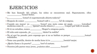  Me han llamado del colegio, los niños se encuentran mal. Seguramente, ellos
______________ (tener) fiebre.
 ¿______________ (estar) el supermercado abierto todavía?
 Después de comer ____________ (tomar) café e ________ (ir) de compras.
 Cuando sea mayor: yo _________ (tener) una moto como mi papá, _______ (estudiar)
medicina como él, ________ (ganar) mucho dinero y _________ (viajar) por todo el mundo.
 Si tú no estudias, nunca ___________ (llegar) a ninguna parte.
 El niño está cojeando, ¿le ___________ (doler) la rodilla?
 No sé qué ha pasado, pero supongo que si no se hablan es porque ______________(estar)
enfadados.
 Toma una pastilla, dentro de media hora tú te _____________(sentir) mejor.
 ¿Quién llama a la puerta? ________ (ser) el cartero.
 Nuestra jefa parece muy joven, ¿cuántos años __________ (tener)?
 