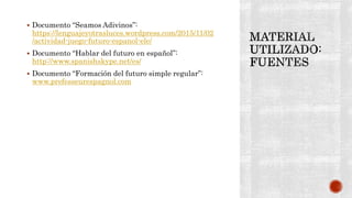  Documento “Seamos Adivinos”:
https://lenguajeyotrasluces.wordpress.com/2015/11/02
/actividad-juego-futuro-espanol-ele/
 Documento “Hablar del futuro en español”:
http://www.spanishskype.net/es/
 Documento “Formación del futuro simple regular”:
www.prefesseurespagnol.com
 
