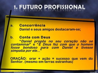 a. Concorrência Daniel e seus amigos destacaram-se; b. Conte com Deus “ Daniel propôs no seu coração não se contaminar ” e “ E Deus fez com que o homem fosse bondoso para com Daniel e tivesse simpatia por ele.. .” ORAÇÃO: orar + ação = sucesso que vem do Senhor. (mesmo em terras estranhas) 