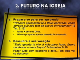 Prepare-se para ser aprovado “ Procura apresentar-te a Deus aprovado, como obreiro que não tem de que se envergonhar ” (2 Tm. 2:15) idade X obra de Deus. Não se preparar apenas quando for chamado b. Descubra a sua vocação “ Tudo quanto te vier à mão para fazer, faze-o conforme as tuas forças ” Eclesiastes 9:10  Fazer tudo com capricho e zelo… em algo vai se destacar. 