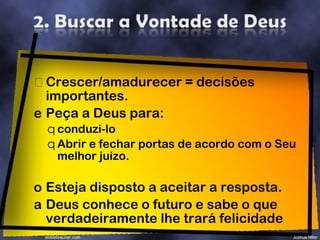 Crescer/amadurecer = decisões importantes. Peça a Deus para: conduzi-lo Abrir e fechar portas de acordo com o Seu melhor juízo. Esteja disposto a aceitar a resposta. Deus conhece o futuro e sabe o que verdadeiramente lhe trará felicidade 