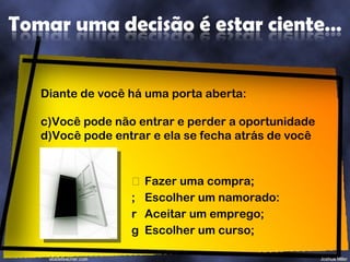 Fazer uma compra; Escolher um namorado: Aceitar um emprego; Escolher um curso;  Diante de você há uma porta aberta: Você pode não entrar e perder a oportunidade Você pode entrar e ela se fecha atrás de você 