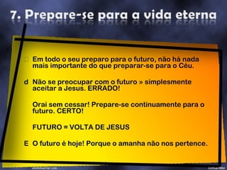 Em todo o seu preparo para o futuro, não há nada mais importante do que preparar-se para o Céu. Não se preocupar com o futuro » simplesmente aceitar a Jesus. ERRADO! Orai sem cessar! Prepare-se continuamente para o futuro. CERTO! FUTURO = VOLTA DE JESUS O futuro é hoje! Porque o amanha não nos pertence. 
